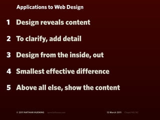 Applications to Web Design

1 Design reveals content

2 To clarify, add detail

3 Design from the inside, out

4 Smallest effective difference

5 Above all else, show the content


   © 2011 NATHAN HUENING   sprockethouse.com   12 March 2011   Chapel Hill, NC
 