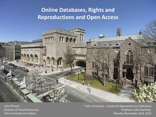 Online Databases, Rights and
Reproductions and Open Access
John ffrench
Director of Visual Resources
Yale University Art Gallery
Tufts University – Curatorial Approaches to Collections
Professor Julia Courtney
Monday November 23rd, 2015
 