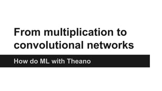 From multiplication to 
convolutional networks 
How do ML with Theano 
 