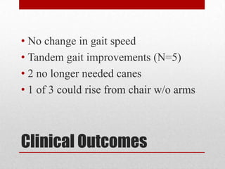 • No change in gait speed
• Tandem gait improvements (N=5)
• 2 no longer needed canes
• 1 of 3 could rise from chair w/o arms

Clinical Outcomes

 