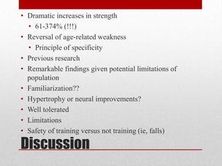 • Dramatic increases in strength
• 61-374% (!!!)
• Reversal of age-related weakness
• Principle of specificity
• Previous research
• Remarkable findings given potential limitations of
population
• Familiarization??
• Hypertrophy or neural improvements?
• Well tolerated
• Limitations
• Safety of training versus not training (ie, falls)

Discussion

 