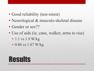 •
•
•
•

Good reliability (test-retest)
Neurological & musculo-skeletal disease
Gender or sex??
Use of aids (ie, cane, walker, arms to rise)
• 1.1 vs 1.9 W/kg
• 0.86 vs 1.87 W/kg

Results

 