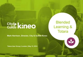 1
Blended
Learning &
Totara
Mark Harrison, Director, City & Guilds Kineo
Totara User Group | London | May 15, 2014
 