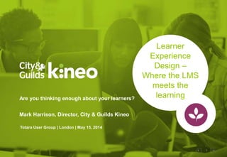 1
Learner
Experience
Design –
Where the LMS
meets the
learningAre you thinking enough about your learners?
Mark Harrison, Director, City & Guilds Kineo
Totara User Group | London | May 15, 2014
 