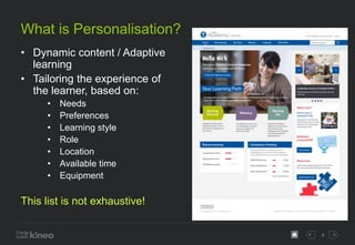 4
What is Personalisation?
• Dynamic content / Adaptive
learning
• Tailoring the experience of
the learner, based on:
• Ne...