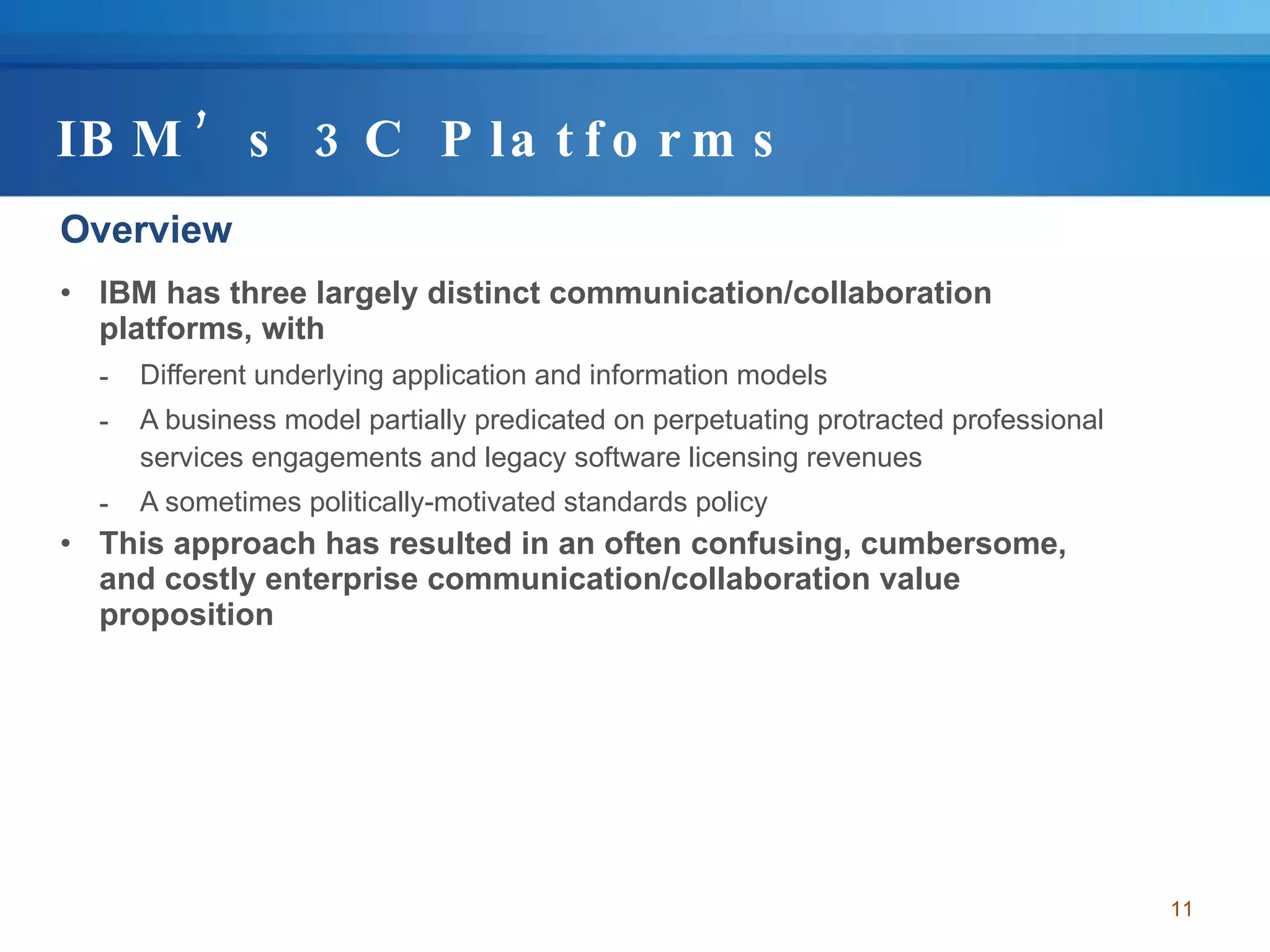 IBM’s 3C Platforms Overview IBM has three largely distinct communication/collaboration platforms, with  Different underlying application and information models  A business model partially predicated on perpetuating protracted professional services engagements and legacy software licensing revenues A sometimes politically-motivated standards policy  This approach has resulted in an often confusing, cumbersome, and costly enterprise communication/collaboration value proposition 
