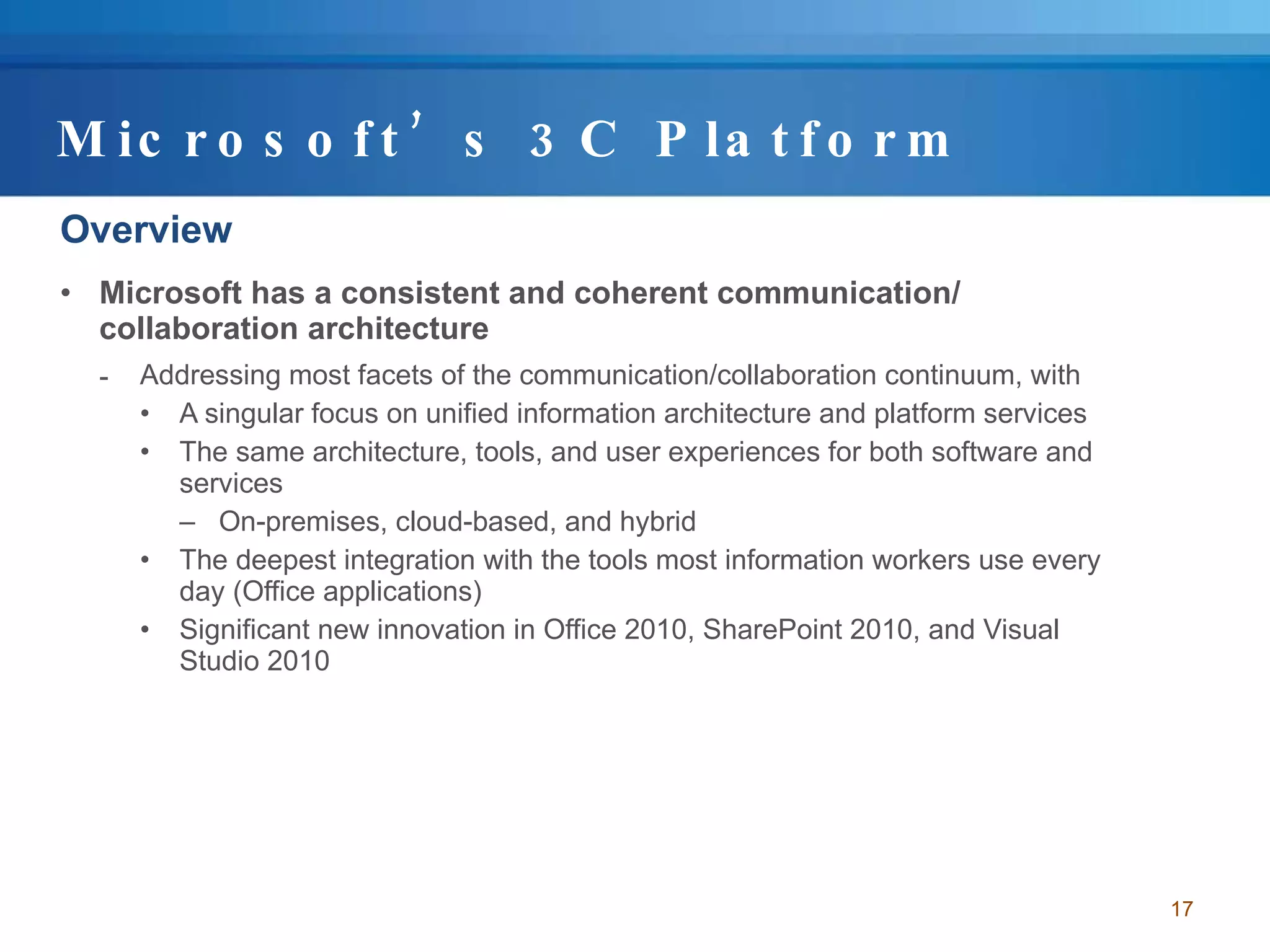 Microsoft’s 3C Platform Overview Microsoft has a consistent and coherent communication/ collaboration architecture Addressing most facets of the communication/collaboration continuum, with  A singular focus on unified information architecture and platform services The same architecture, tools, and user experiences for both software and services On-premises, cloud-based, and hybrid The deepest integration with the tools most information workers use every day (Office applications) Significant new innovation in Office 2010, SharePoint 2010, and Visual Studio 2010 