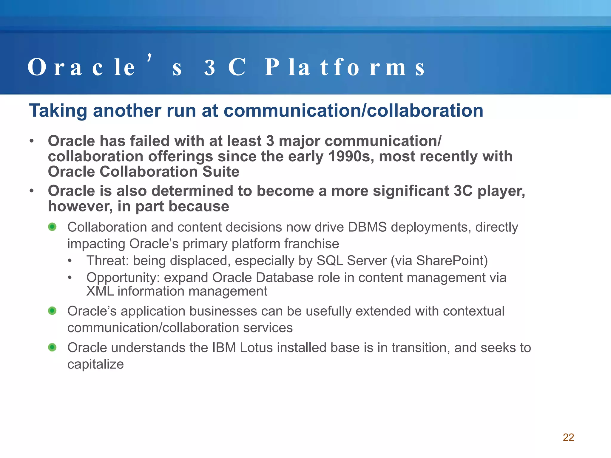 Oracle’s 3C Platforms Taking another run at communication/collaboration Oracle has failed with at least 3 major communication/ collaboration offerings since the early 1990s, most recently with Oracle Collaboration Suite Oracle is also determined to become a more significant 3C player, however, in part because Collaboration and content decisions now drive DBMS deployments, directly impacting Oracle’s primary platform franchise Threat: being displaced, especially by SQL Server (via SharePoint) Opportunity: expand Oracle Database role in content management via XML information management Oracle’s application businesses can be usefully extended with contextual communication/collaboration services Oracle understands the IBM Lotus installed base is in transition, and seeks to capitalize 