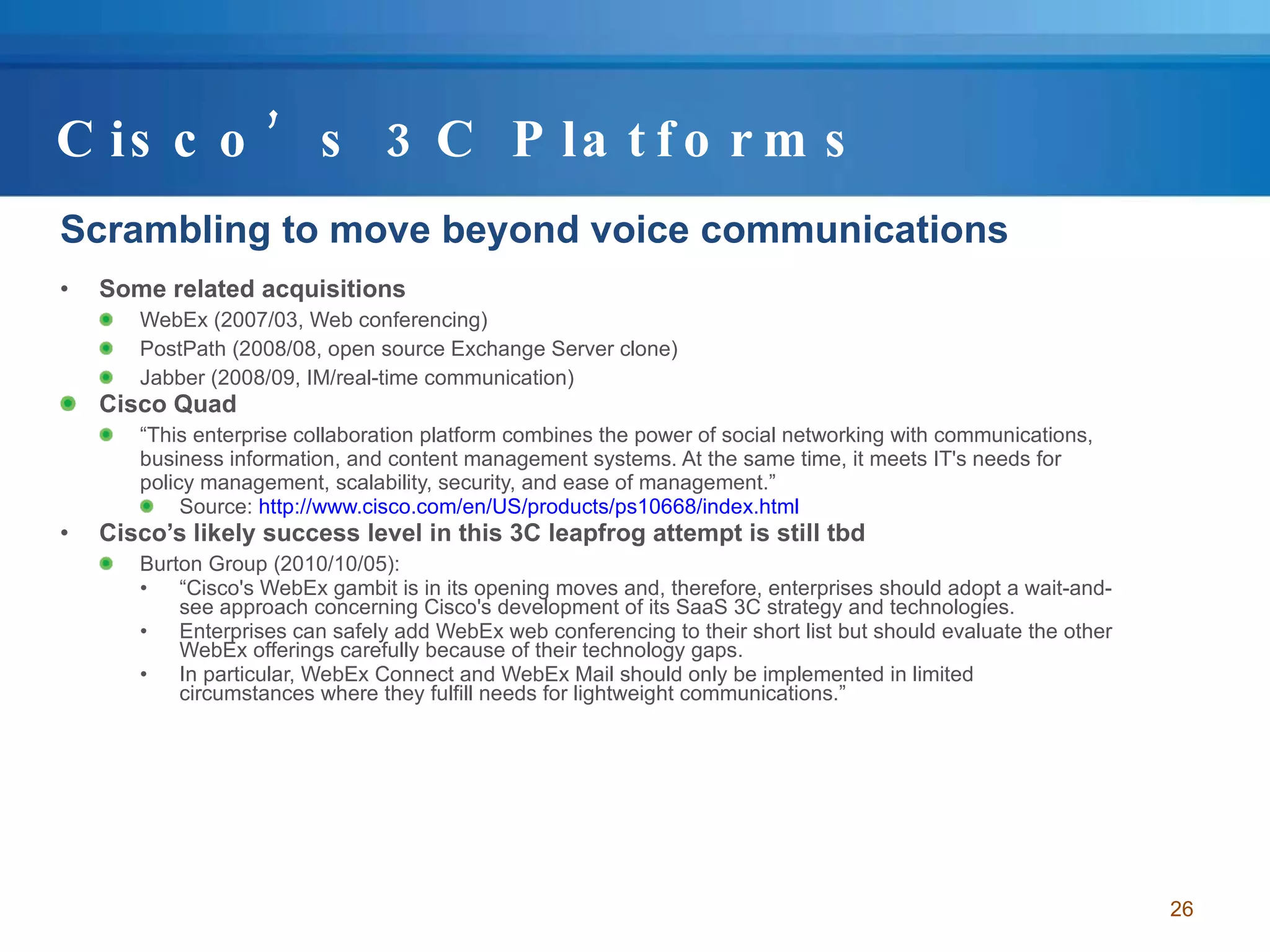Cisco’s 3C Platforms Scrambling to move beyond voice communications Some related acquisitions WebEx (2007/03, Web conferencing) PostPath (2008/08, open source Exchange Server clone) Jabber (2008/09, IM/real-time communication) Cisco Quad “ This enterprise collaboration platform combines the power of social networking with communications, business information, and content management systems. At the same time, it meets IT's needs for policy management, scalability, security, and ease of management.” Source:  http:// www.cisco.com/en/US/products/ps10668/index.html Cisco’s likely success level in this 3C leapfrog attempt is still tbd Burton Group (2010/10/05):  “ Cisco's WebEx gambit is in its opening moves and, therefore, enterprises should adopt a wait-and-see approach concerning Cisco's development of its SaaS 3C strategy and technologies.  Enterprises can safely add WebEx web conferencing to their short list but should evaluate the other WebEx offerings carefully because of their technology gaps.  In particular, WebEx Connect and WebEx Mail should only be implemented in limited circumstances where they fulfill needs for lightweight communications.” 