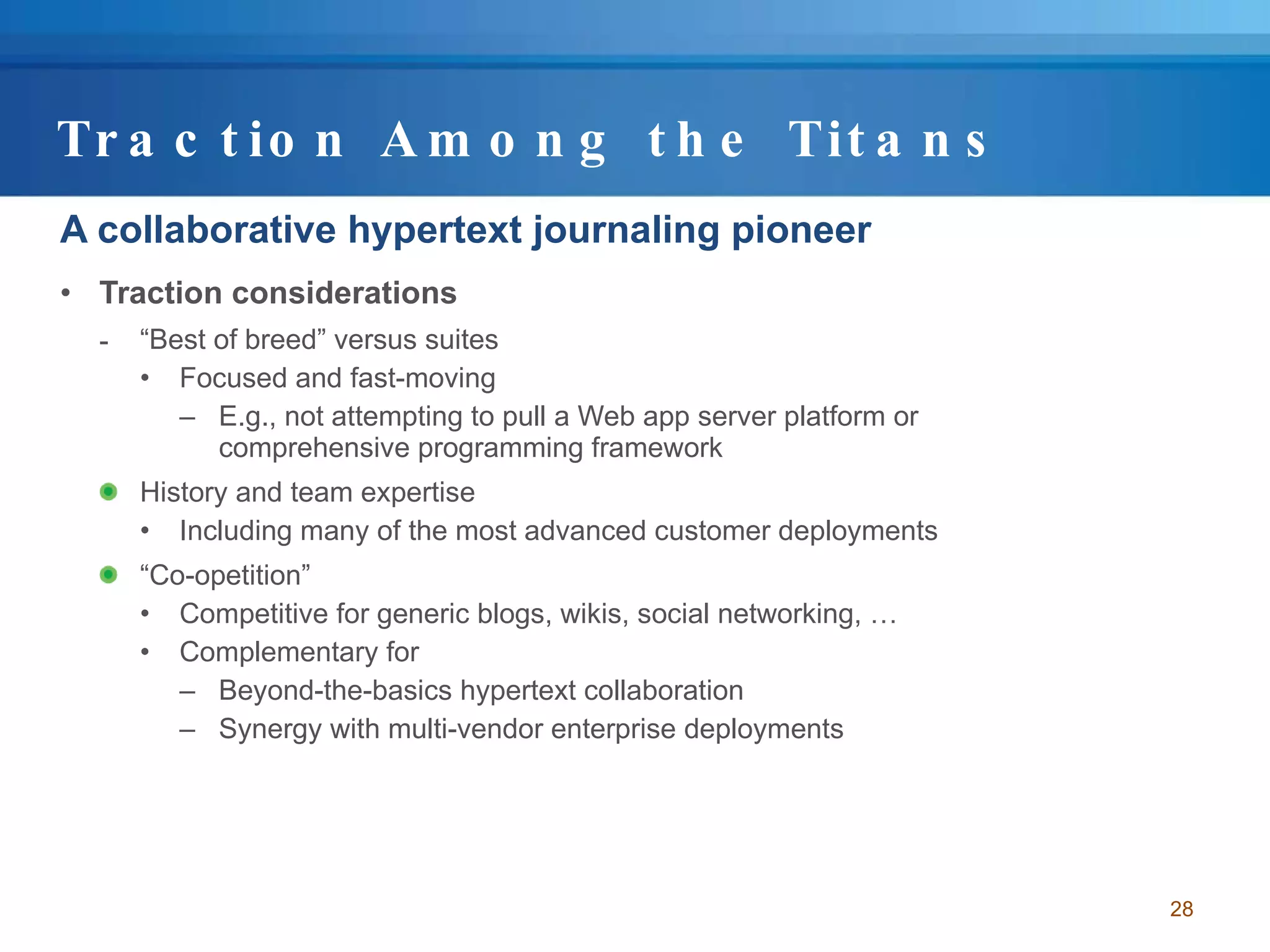 Traction Among the Titans A collaborative hypertext journaling pioneer Traction considerations “ Best of breed” versus suites Focused and fast-moving E.g., not attempting to pull a Web app server platform or comprehensive programming framework History and team expertise  Including many of the most advanced customer deployments “ Co-opetition” Competitive for generic blogs, wikis, social networking, … Complementary for  Beyond-the-basics hypertext collaboration Synergy with multi-vendor enterprise deployments 