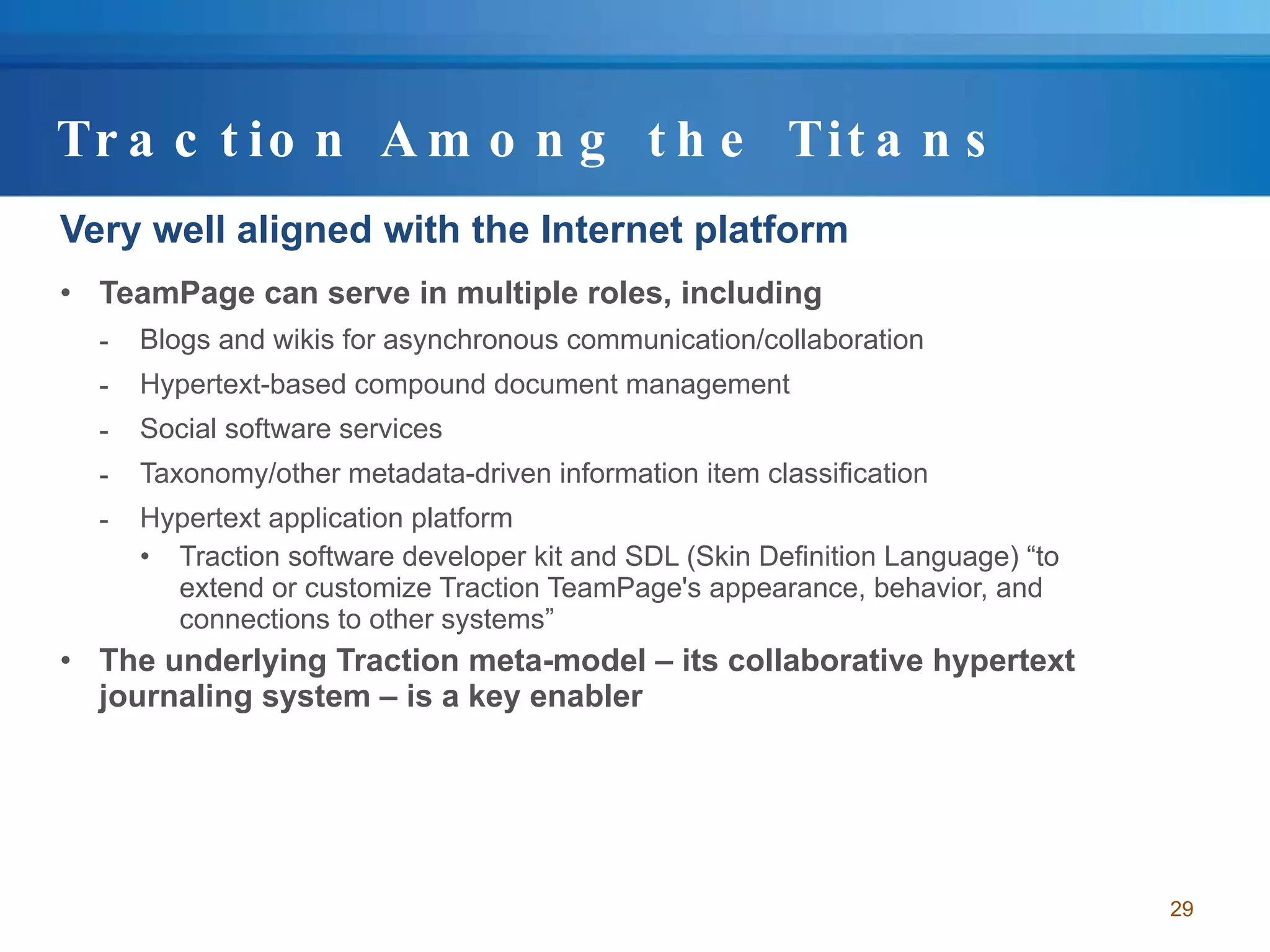 Traction Among the Titans Very well aligned with the Internet platform TeamPage can serve in multiple roles, including Blogs and wikis for asynchronous communication/collaboration Hypertext-based compound document management Social software services Taxonomy/other metadata-driven information item classification Hypertext application platform Traction software developer kit and SDL (Skin Definition Language) “to extend or customize Traction TeamPage's appearance, behavior, and connections to other systems” The underlying Traction meta-model – its collaborative hypertext journaling system – is a key enabler 