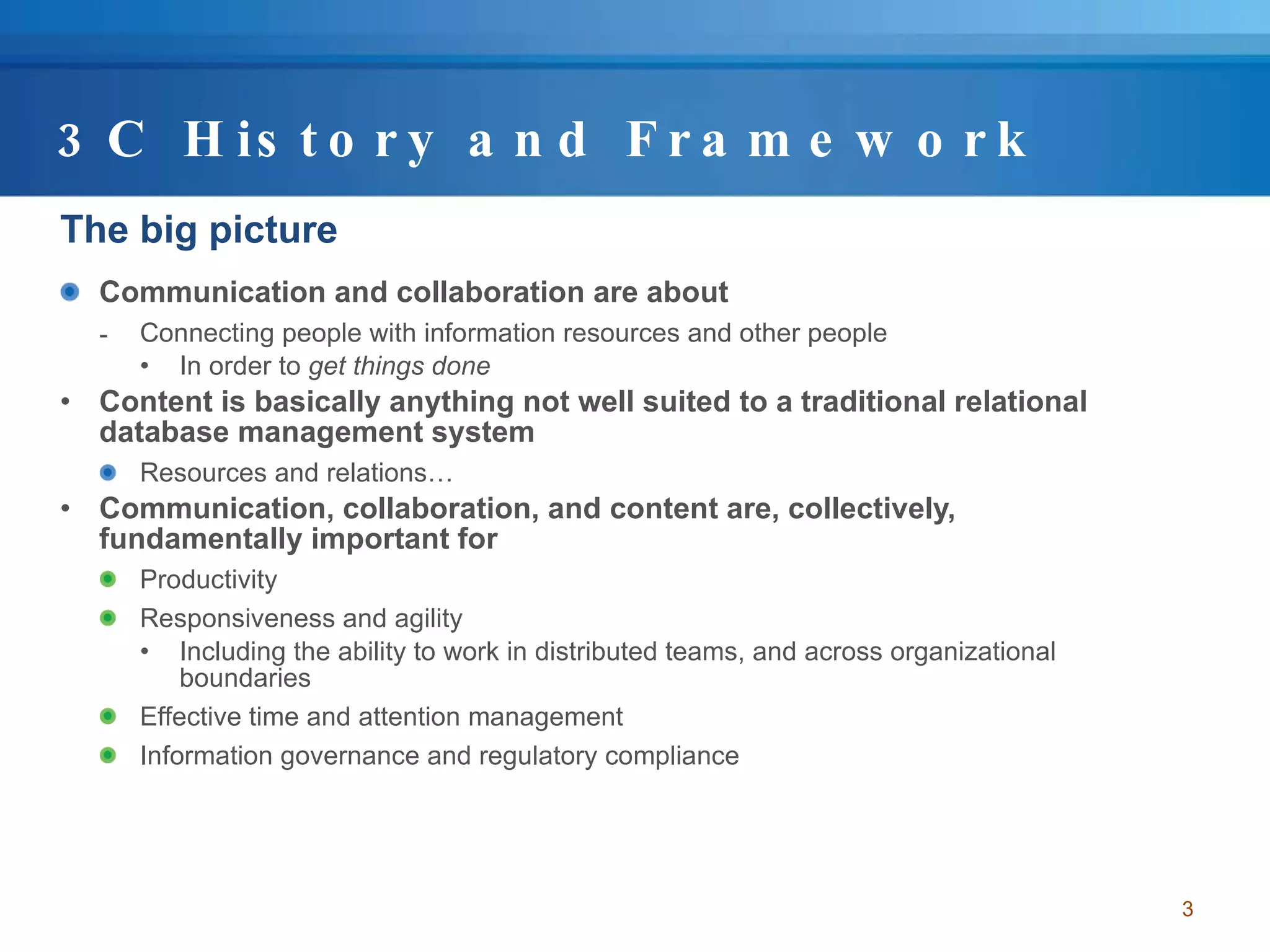 3C History and Framework The big picture Communication and collaboration are about  Connecting people with information resources and other people  In order to  get things done Content is basically anything not well suited to a traditional relational database management system Resources and relations… Communication, collaboration, and content are, collectively, fundamentally important for Productivity  Responsiveness and agility Including the ability to work in distributed teams, and across organizational boundaries Effective time and attention management Information governance and regulatory compliance 