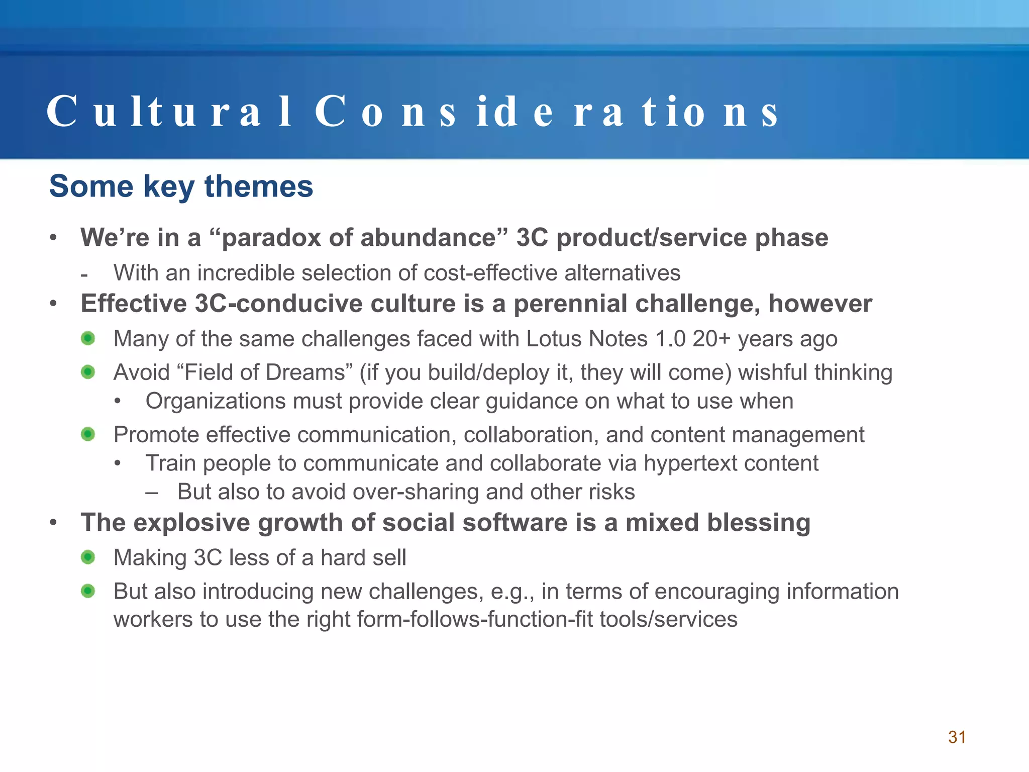 Cultural Considerations Some key themes We’re in a “paradox of abundance” 3C product/service phase With an incredible selection of cost-effective alternatives Effective 3C-conducive culture is a perennial challenge, however Many of the same challenges faced with Lotus Notes 1.0 20+ years ago Avoid “Field of Dreams” (if you build/deploy it, they will come) wishful thinking Organizations must provide clear guidance on what to use when Promote effective communication, collaboration, and content management Train people to communicate and collaborate via hypertext content But also to avoid over-sharing and other risks The explosive growth of social software is a mixed blessing Making 3C less of a hard sell But also introducing new challenges, e.g., in terms of encouraging information workers to use the right form-follows-function-fit tools/services 