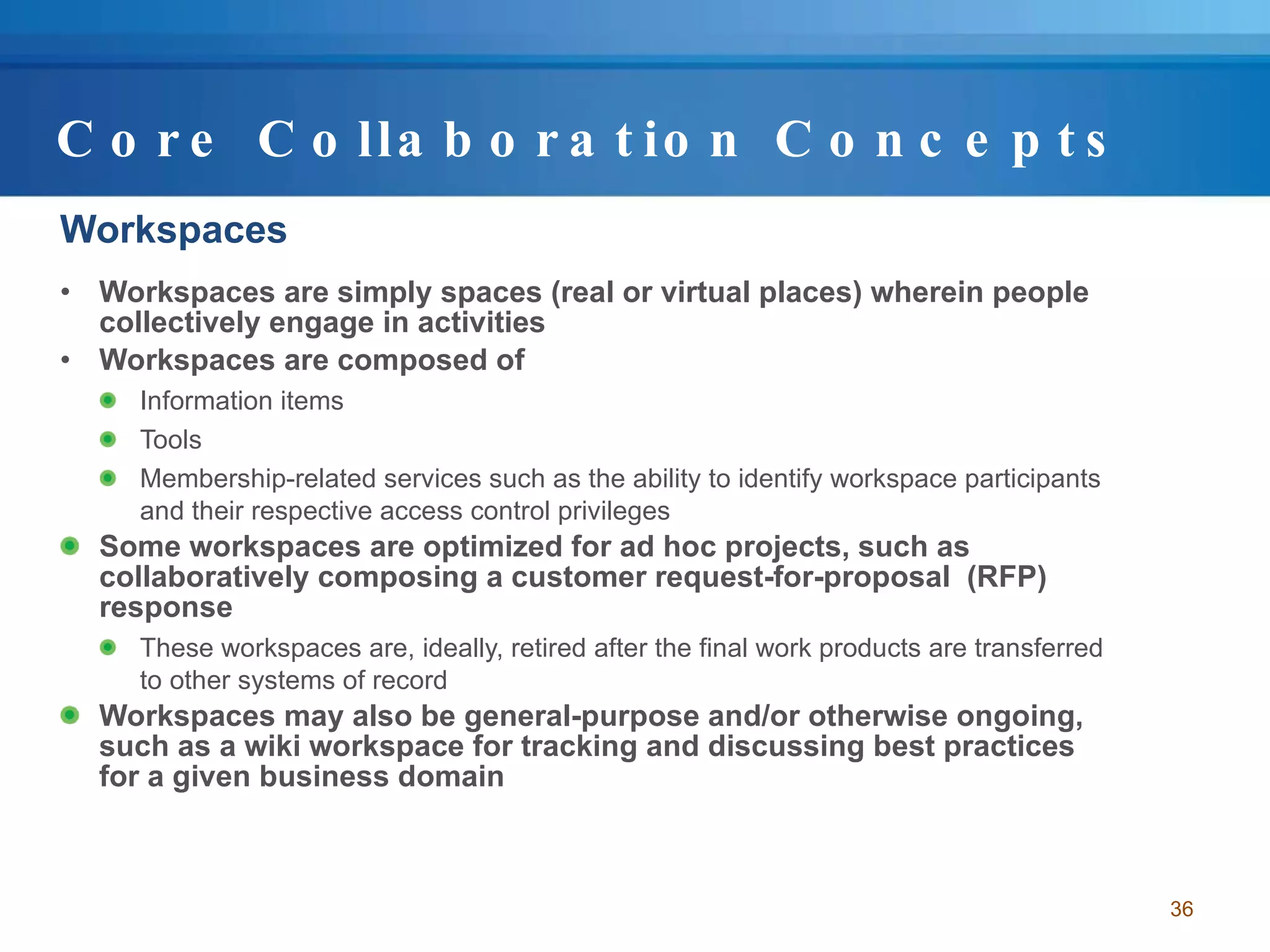 Core Collaboration Concepts Workspaces Workspaces are simply spaces (real or virtual places) wherein people collectively engage in activities Workspaces are composed of  Information items Tools Membership-related services such as the ability to identify workspace participants and their respective access control privileges Some workspaces are optimized for ad hoc projects, such as collaboratively composing a customer request-for-proposal  (RFP) response These workspaces are, ideally, retired after the final work products are transferred to other systems of record Workspaces may also be general-purpose and/or otherwise ongoing, such as a wiki workspace for tracking and discussing best practices for a given business domain 