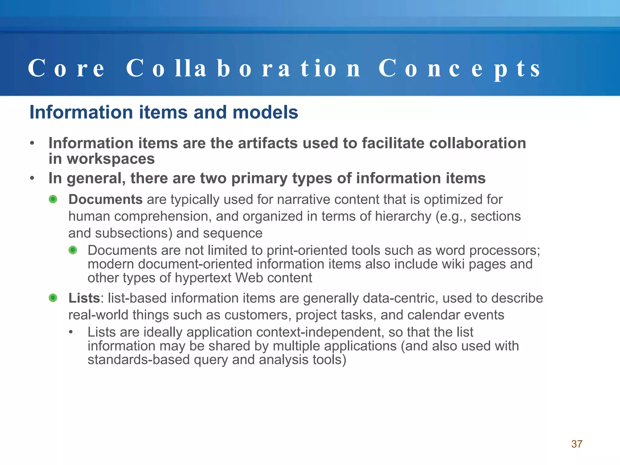 Core Collaboration Concepts Information items and models Information items are the artifacts used to facilitate collaboration in workspaces In general, there are two primary types of information items Documents  are typically used for narrative content that is optimized for human comprehension, and organized in terms of hierarchy (e.g., sections and subsections) and sequence  Documents are not limited to print-oriented tools such as word processors; modern document-oriented information items also include wiki pages and other types of hypertext Web content  Lists : list-based information items are generally data-centric, used to describe real-world things such as customers, project tasks, and calendar events Lists are ideally application context-independent, so that the list information may be shared by multiple applications (and also used with standards-based query and analysis tools)  