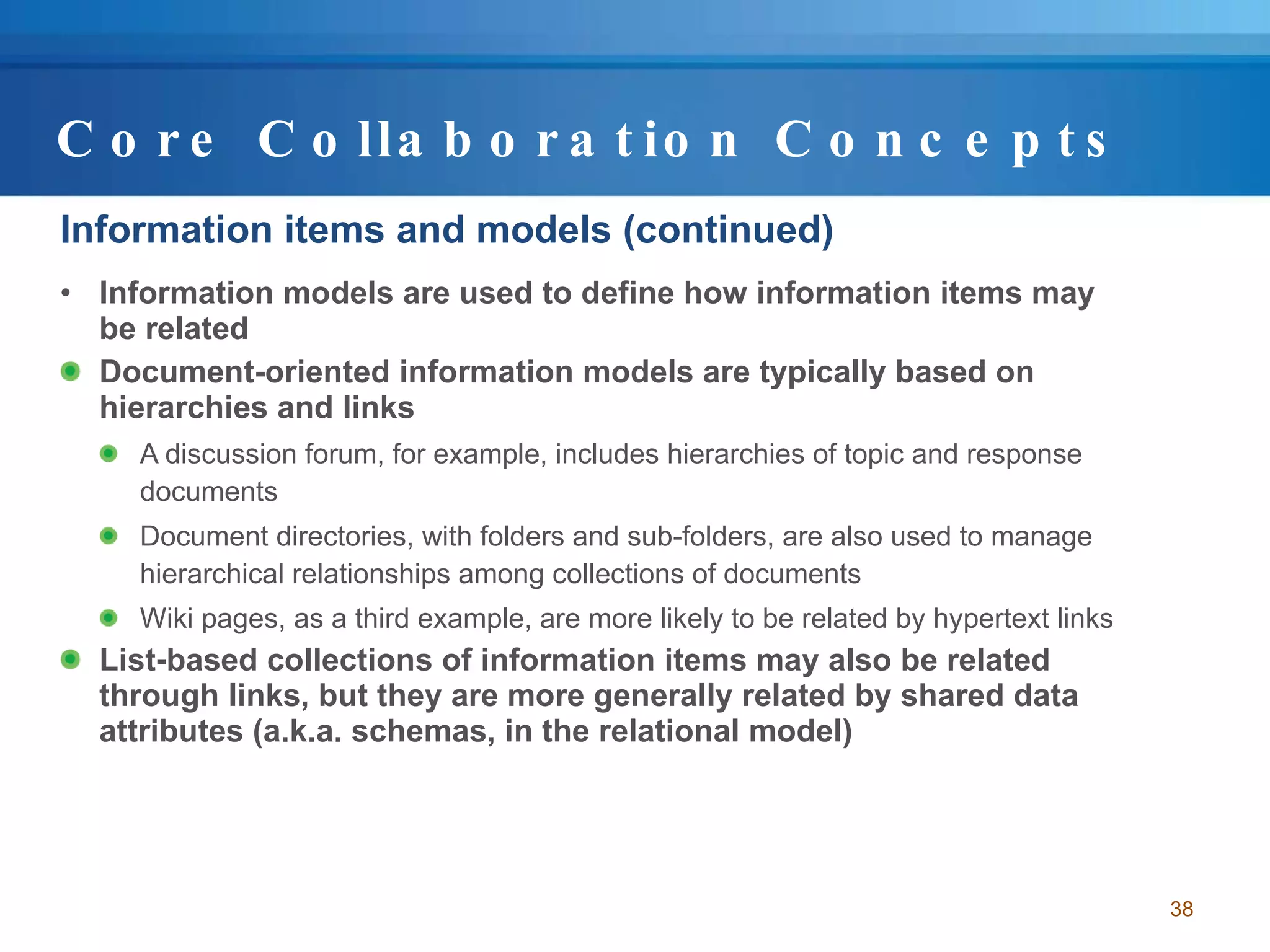 Core Collaboration Concepts Information items and models (continued) Information models are used to define how information items may be related Document-oriented information models are typically based on hierarchies and links  A discussion forum, for example, includes hierarchies of topic and response documents Document directories, with folders and sub-folders, are also used to manage hierarchical relationships among collections of documents Wiki pages, as a third example, are more likely to be related by hypertext links List-based collections of information items may also be related through links, but they are more generally related by shared data attributes (a.k.a. schemas, in the relational model) 