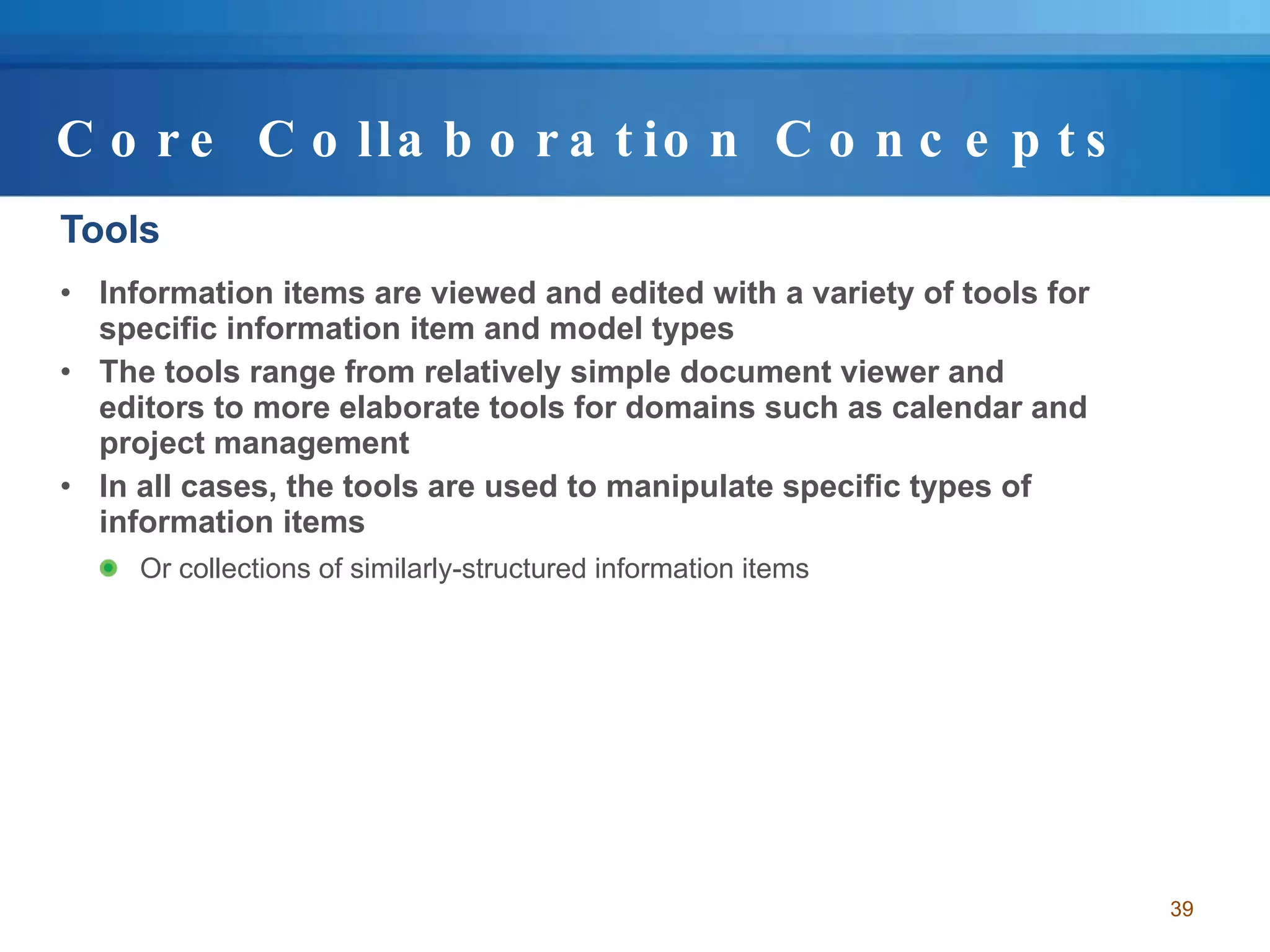Core Collaboration Concepts Tools Information items are viewed and edited with a variety of tools for specific information item and model types The tools range from relatively simple document viewer and editors to more elaborate tools for domains such as calendar and project management In all cases, the tools are used to manipulate specific types of information items  Or collections of similarly-structured information items  