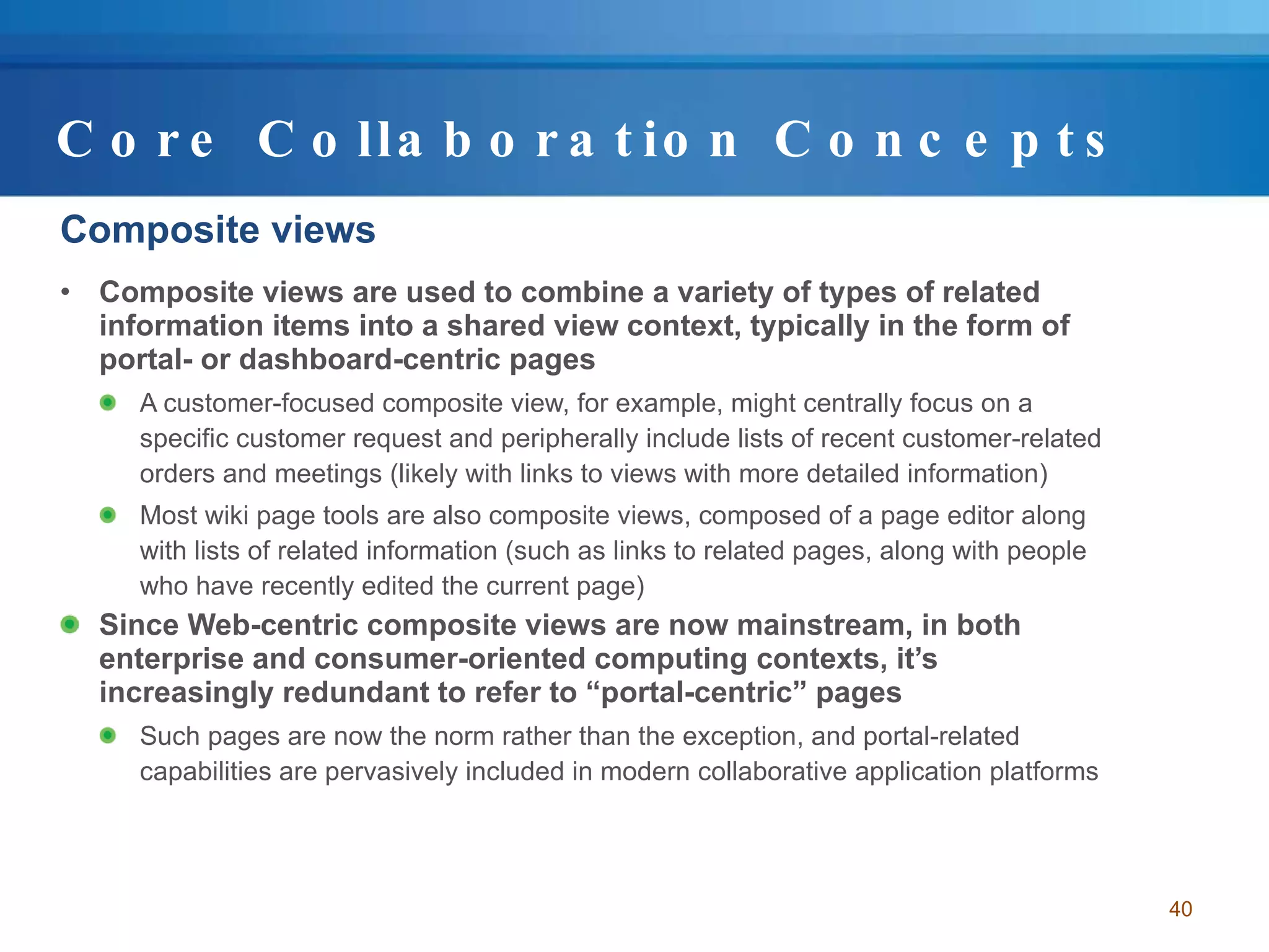Core Collaboration Concepts Composite views Composite views are used to combine a variety of types of related information items into a shared view context, typically in the form of portal- or dashboard-centric pages A customer-focused composite view, for example, might centrally focus on a specific customer request and peripherally include lists of recent customer-related orders and meetings (likely with links to views with more detailed information)  Most wiki page tools are also composite views, composed of a page editor along with lists of related information (such as links to related pages, along with people who have recently edited the current page) Since Web-centric composite views are now mainstream, in both enterprise and consumer-oriented computing contexts, it’s increasingly redundant to refer to “portal-centric” pages Such pages are now the norm rather than the exception, and portal-related capabilities are pervasively included in modern collaborative application platforms 