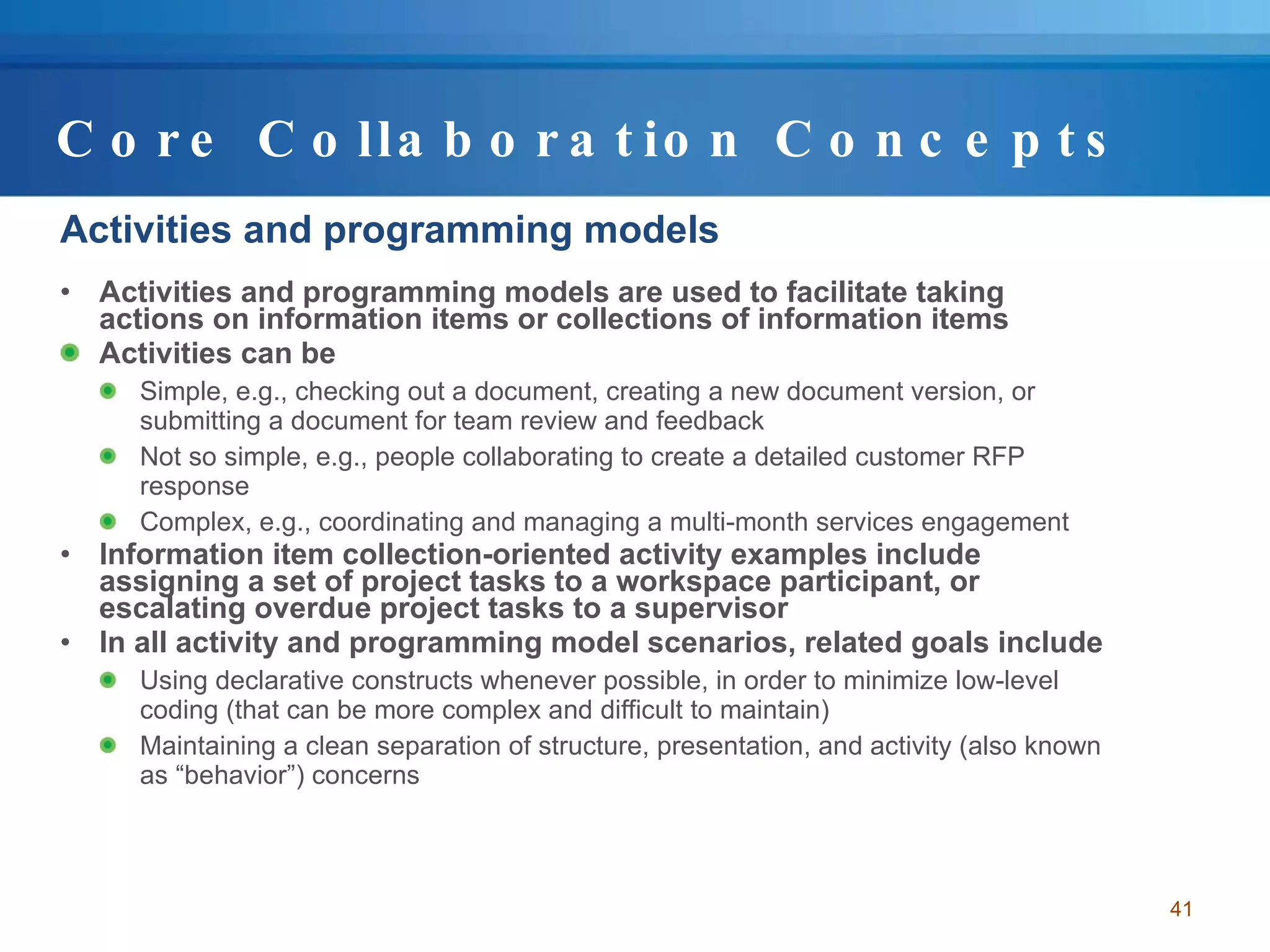 Core Collaboration Concepts Activities and programming models Activities and programming models are used to facilitate taking actions on information items or collections of information items  Activities can be  Simple, e.g., checking out a document, creating a new document version, or submitting a document for team review and feedback Not so simple, e.g., people collaborating to create a detailed customer RFP response Complex, e.g., coordinating and managing a multi-month services engagement Information item collection-oriented activity examples include assigning a set of project tasks to a workspace participant, or escalating overdue project tasks to a supervisor In all activity and programming model scenarios, related goals include Using declarative constructs whenever possible, in order to minimize low-level coding (that can be more complex and difficult to maintain) Maintaining a clean separation of structure, presentation, and activity (also known as “behavior”) concerns 