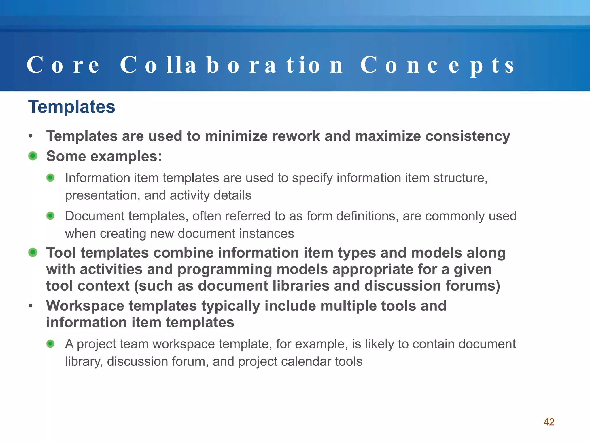Core Collaboration Concepts Templates Templates are used to minimize rework and maximize consistency Some examples: Information item templates are used to specify information item structure, presentation, and activity details Document templates, often referred to as form definitions, are commonly used when creating new document instances Tool templates combine information item types and models along with activities and programming models appropriate for a given tool context (such as document libraries and discussion forums) Workspace templates typically include multiple tools and information item templates A project team workspace template, for example, is likely to contain document library, discussion forum, and project calendar tools 