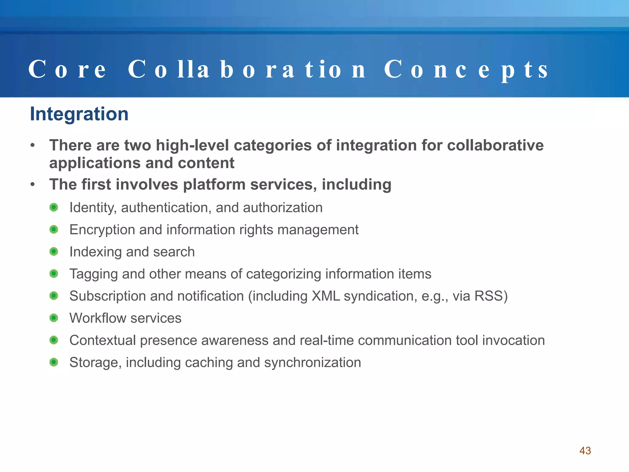 Core Collaboration Concepts Integration There are two high-level categories of integration for collaborative applications and content The first involves platform services, including Identity, authentication, and authorization Encryption and information rights management Indexing and search Tagging and other means of categorizing information items Subscription and notification (including XML syndication, e.g., via RSS) Workflow services  Contextual presence awareness and real-time communication tool invocation Storage, including caching and synchronization 