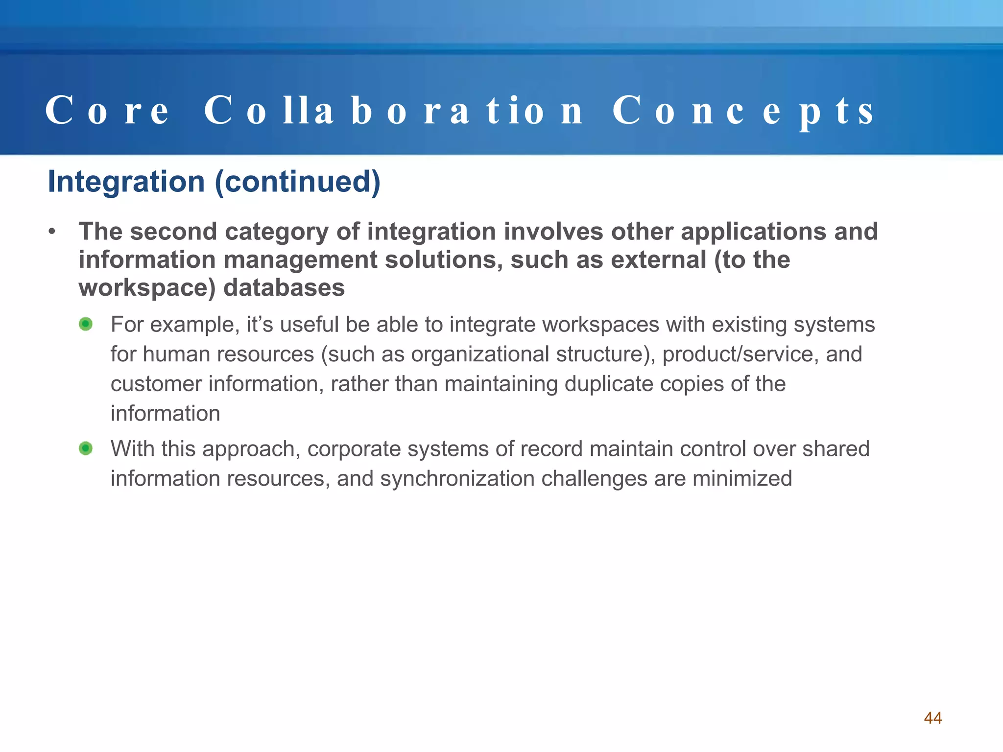 Core Collaboration Concepts Integration (continued) The second category of integration involves other applications and information management solutions, such as external (to the workspace) databases For example, it’s useful be able to integrate workspaces with existing systems for human resources (such as organizational structure), product/service, and customer information, rather than maintaining duplicate copies of the information With this approach, corporate systems of record maintain control over shared information resources, and synchronization challenges are minimized 