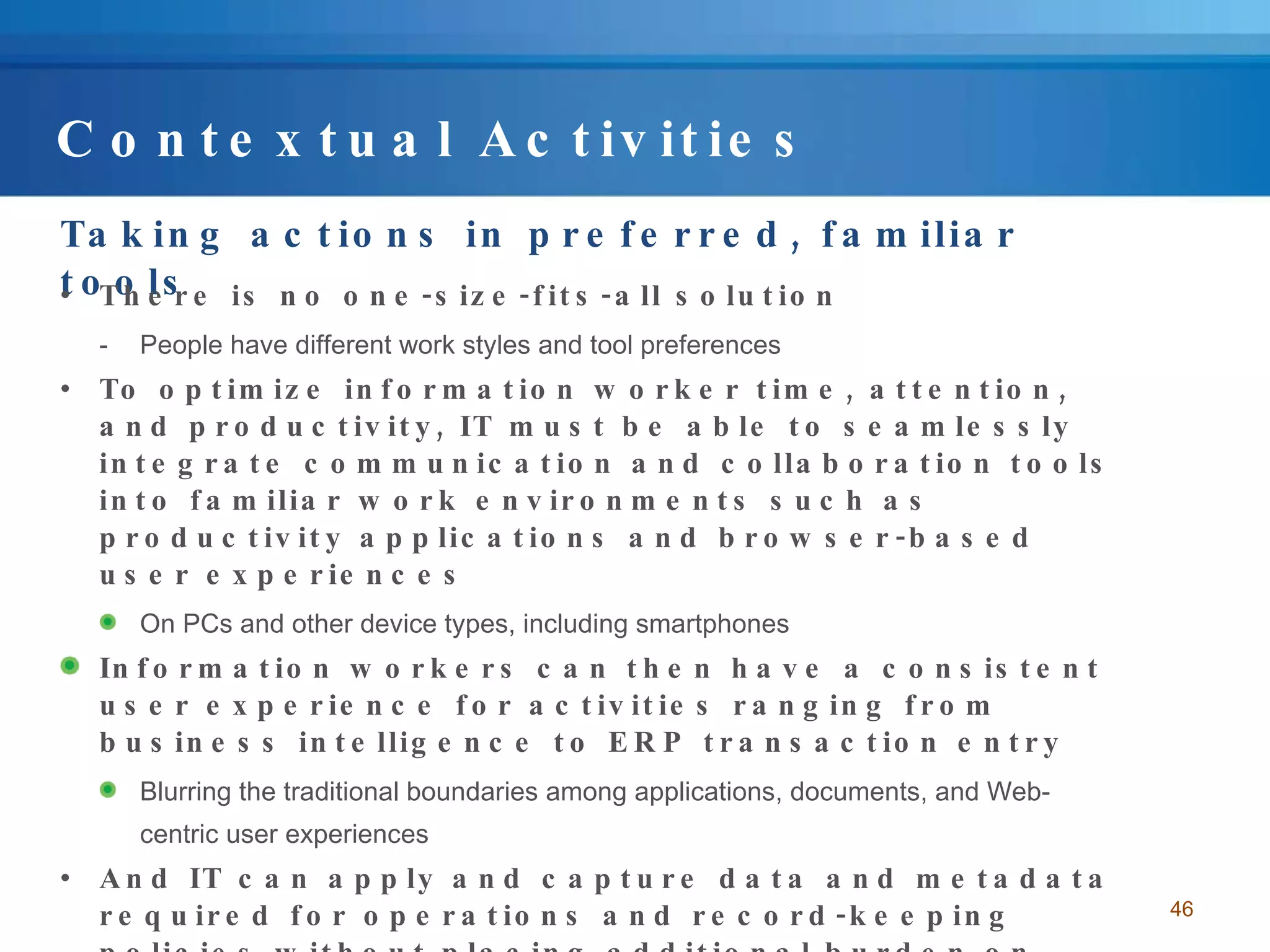 Contextual Activities Taking actions in preferred, familiar tools There is no one-size-fits-all solution People have different work styles and tool preferences To optimize information worker time, attention, and productivity, IT must be able to seamlessly integrate communication and collaboration tools into familiar work environments such as productivity applications and browser-based user experiences  On PCs and other device types, including smartphones Information workers can then have a consistent user experience for activities ranging from business intelligence to ERP transaction entry Blurring the traditional boundaries among applications, documents, and Web-centric user experiences And IT can apply and capture data and metadata required for operations and record-keeping policies without placing additional burden on information workers 