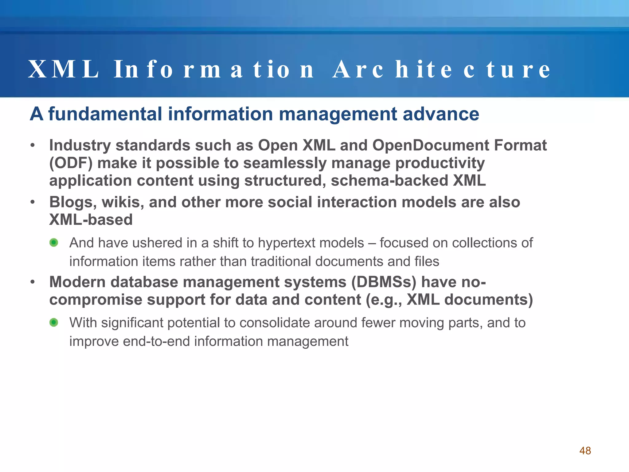 XML Information Architecture A fundamental information management advance Industry standards such as Open XML and OpenDocument Format (ODF) make it possible to seamlessly manage productivity application content using structured, schema-backed XML Blogs, wikis, and other more social interaction models are also XML-based And have ushered in a shift to hypertext models – focused on collections of information items rather than traditional documents and files Modern database management systems (DBMSs) have no-compromise support for data and content (e.g., XML documents) With significant potential to consolidate around fewer moving parts, and to improve end-to-end information management 