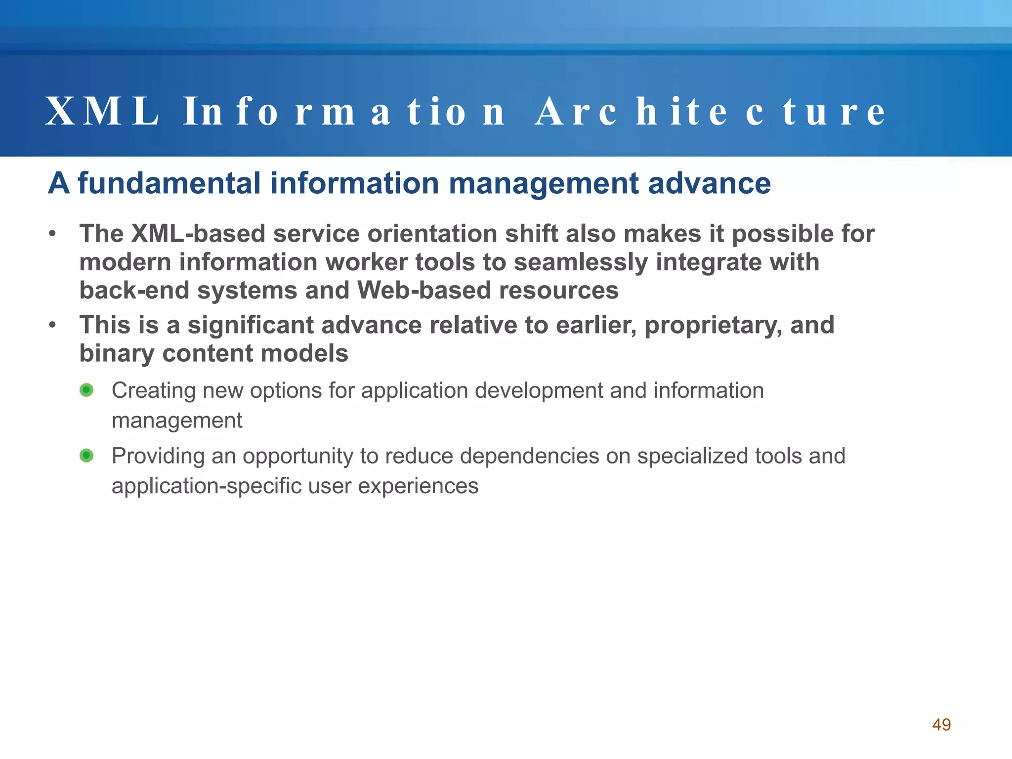 XML Information Architecture A fundamental information management advance The XML-based service orientation shift also makes it possible for modern information worker tools to seamlessly integrate with back-end systems and Web-based resources This is a significant advance relative to earlier, proprietary, and binary content models Creating new options for application development and information management Providing an opportunity to reduce dependencies on specialized tools and application-specific user experiences 