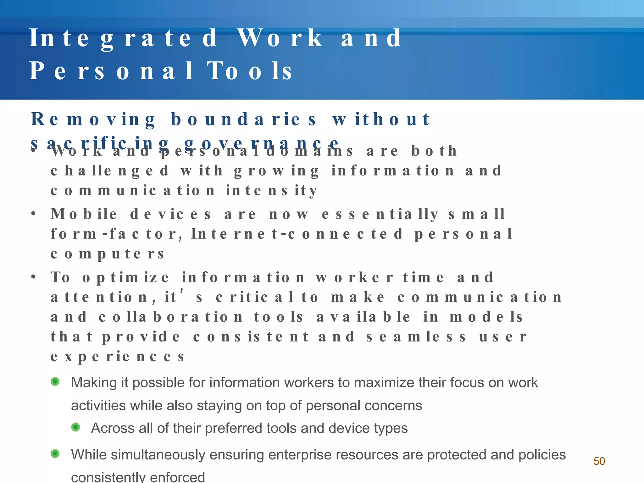 Integrated Work and Personal Tools Removing boundaries without sacrificing governance Work and personal domains are both challenged with growing information and communication intensity Mobile devices are now essentially small form-factor, Internet-connected personal computers To optimize information worker time and attention, it’s critical to make communication and collaboration tools available in models that provide consistent and seamless user experiences Making it possible for information workers to maximize their focus on work activities while also staying on top of personal concerns Across all of their preferred tools and device types While simultaneously ensuring enterprise resources are protected and policies consistently enforced 