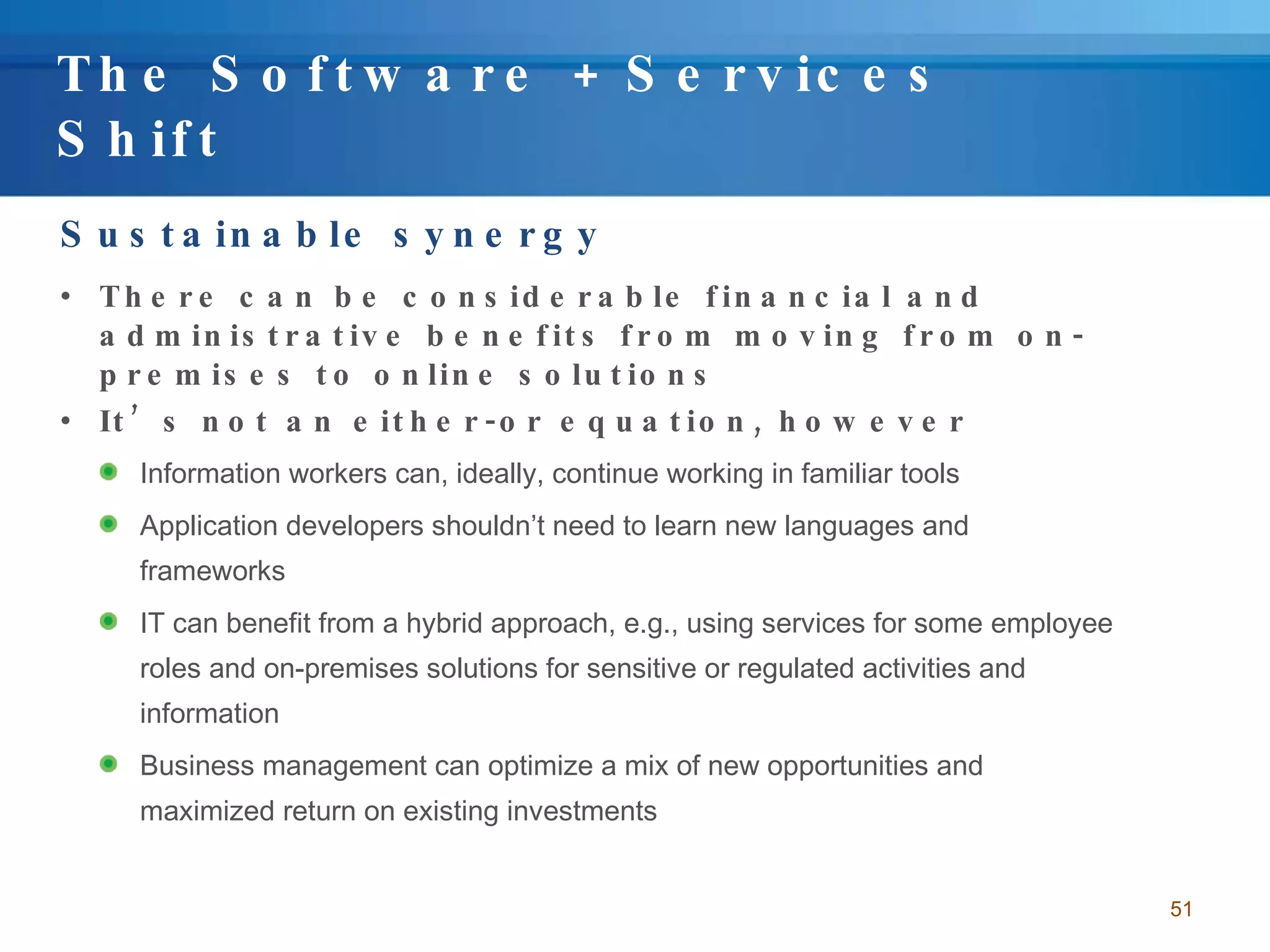 The Software + Services Shift Sustainable synergy There can be considerable financial and administrative benefits from moving from on-premises to online solutions It’s not an either-or equation, however Information workers can, ideally, continue working in familiar tools Application developers shouldn’t need to learn new languages and frameworks IT can benefit from a hybrid approach, e.g., using services for some employee roles and on-premises solutions for sensitive or regulated activities and information Business management can optimize a mix of new opportunities and maximized return on existing investments 
