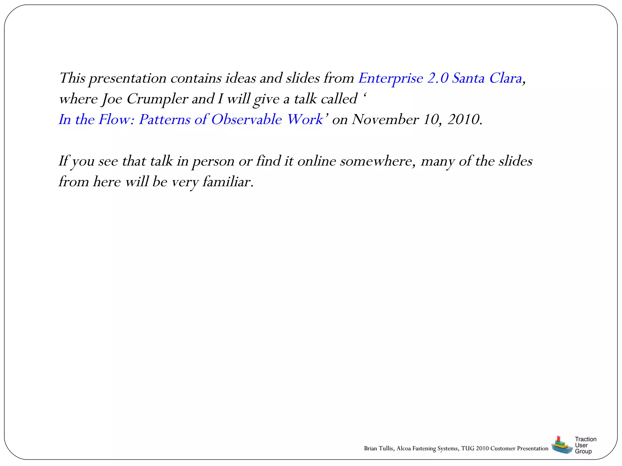 This presentation contains ideas and slides from  Enterprise 2.0 Santa Clara , where Joe Crumpler and I will give a talk called ‘ In the Flow: Patterns of Observable Work ’ on November 10, 2010. If you see that talk in person or find it online somewhere, many of the slides from here will be very familiar. 