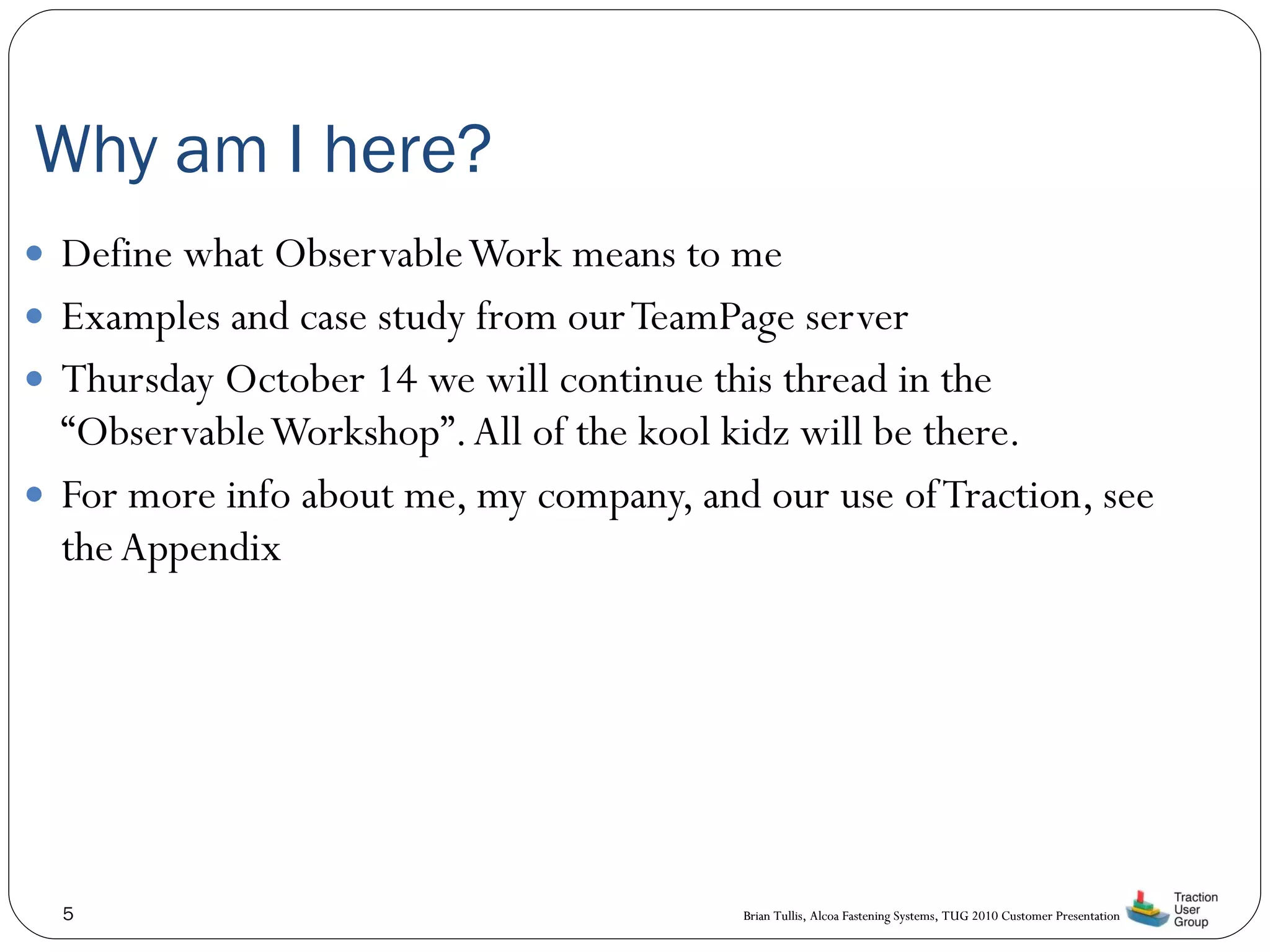 Why am I here? Define what Observable Work means to me Examples and case study from our TeamPage server Thursday October 14 we will continue this thread in the “Observable Workshop”. All of the kool kidz will be there. For more info about me, my company, and our use of Traction, see the Appendix 