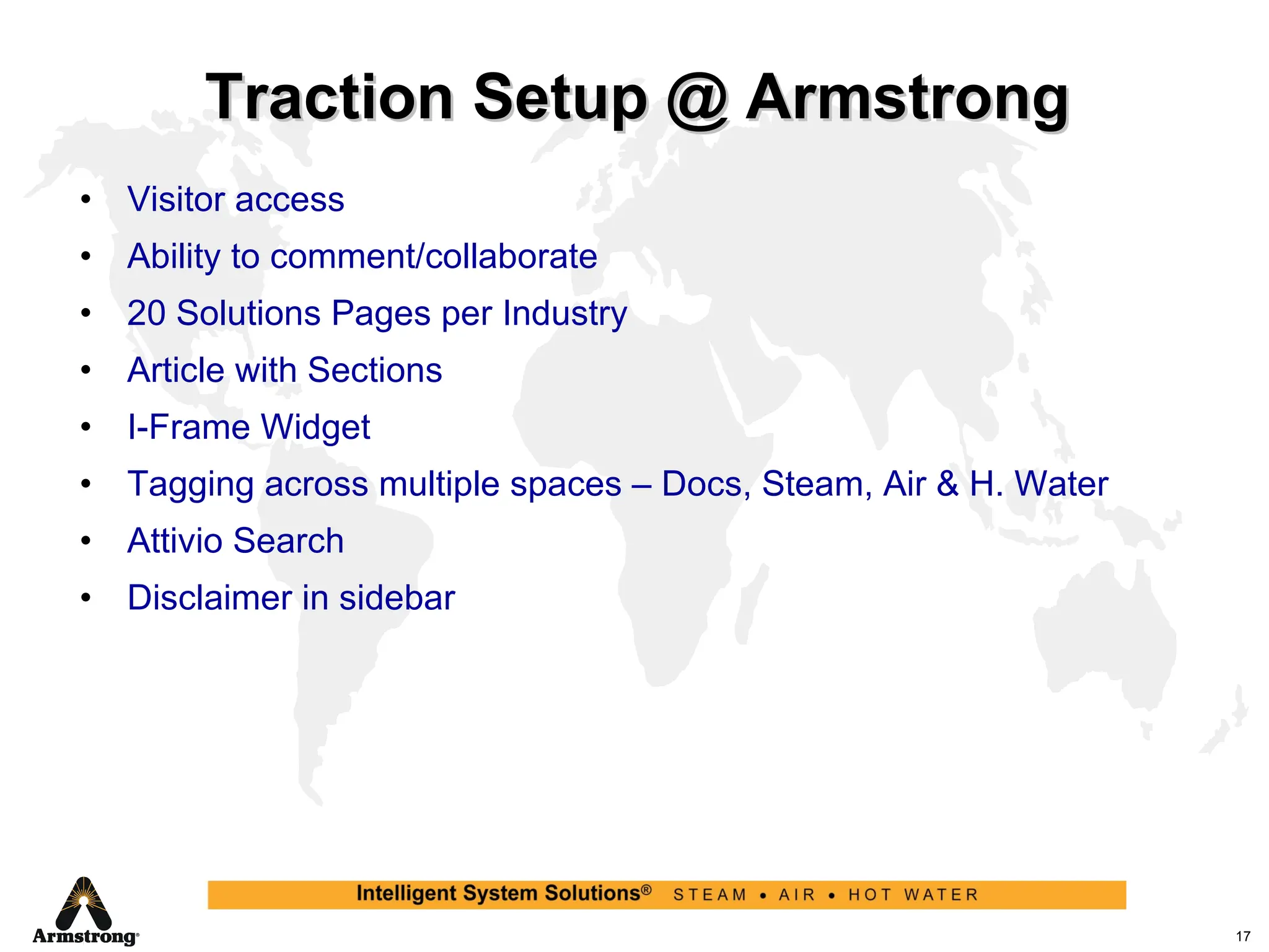 Traction Setup @ Armstrong Visitor access Ability to comment/collaborate 20 Solutions Pages per Industry Article with Sections I-Frame Widget Tagging across multiple spaces – Docs, Steam, Air & H. Water Attivio Search Disclaimer in sidebar 