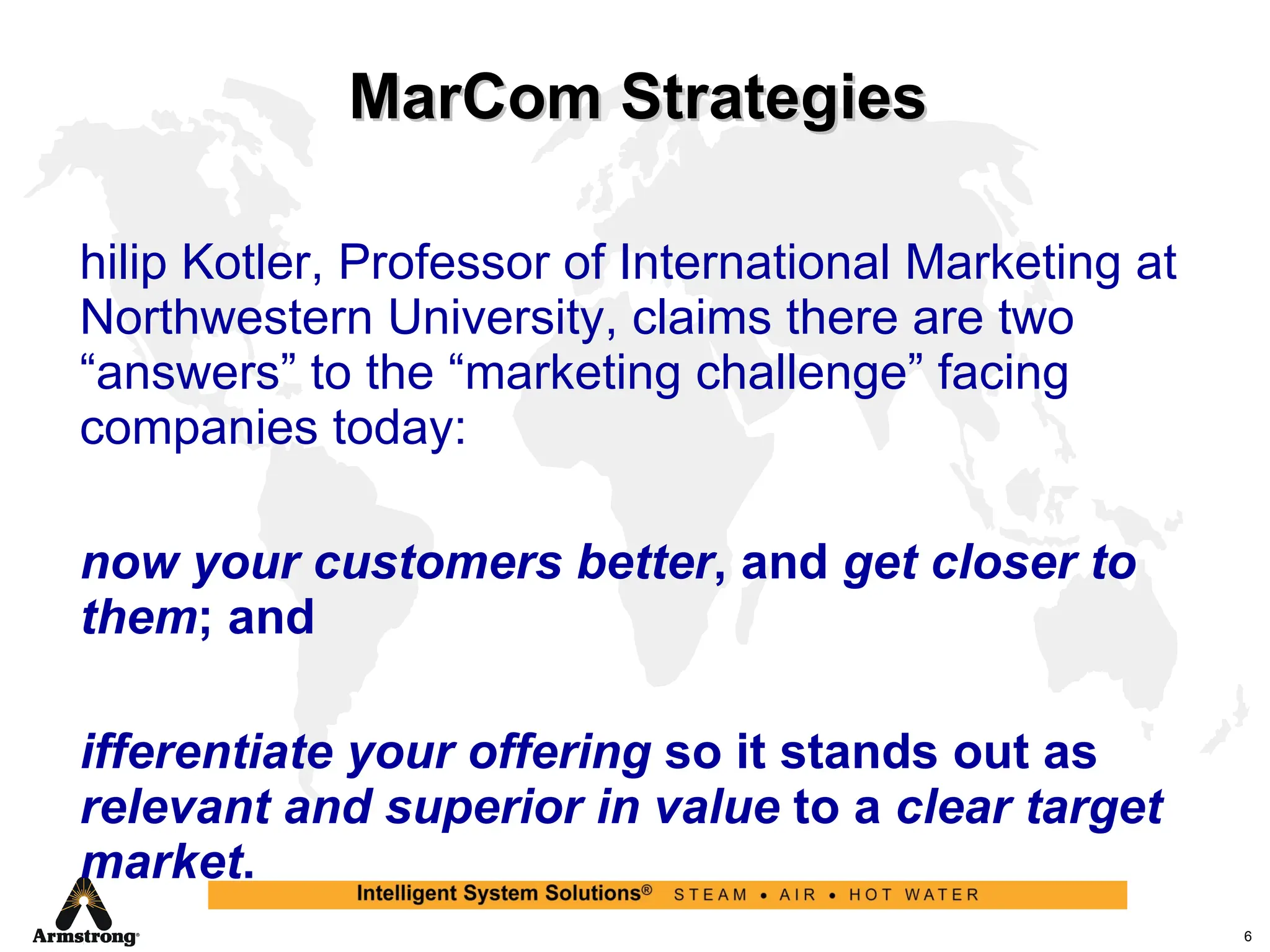 MarCom Strategies Philip Kotler, Professor of International Marketing at Northwestern University, claims there are two “answers” to the “marketing challenge” facing companies today: Know your customers better , and  get closer to them ; and Differentiate your offering  so it stands out as  relevant and superior in value  to a  clear target market . 