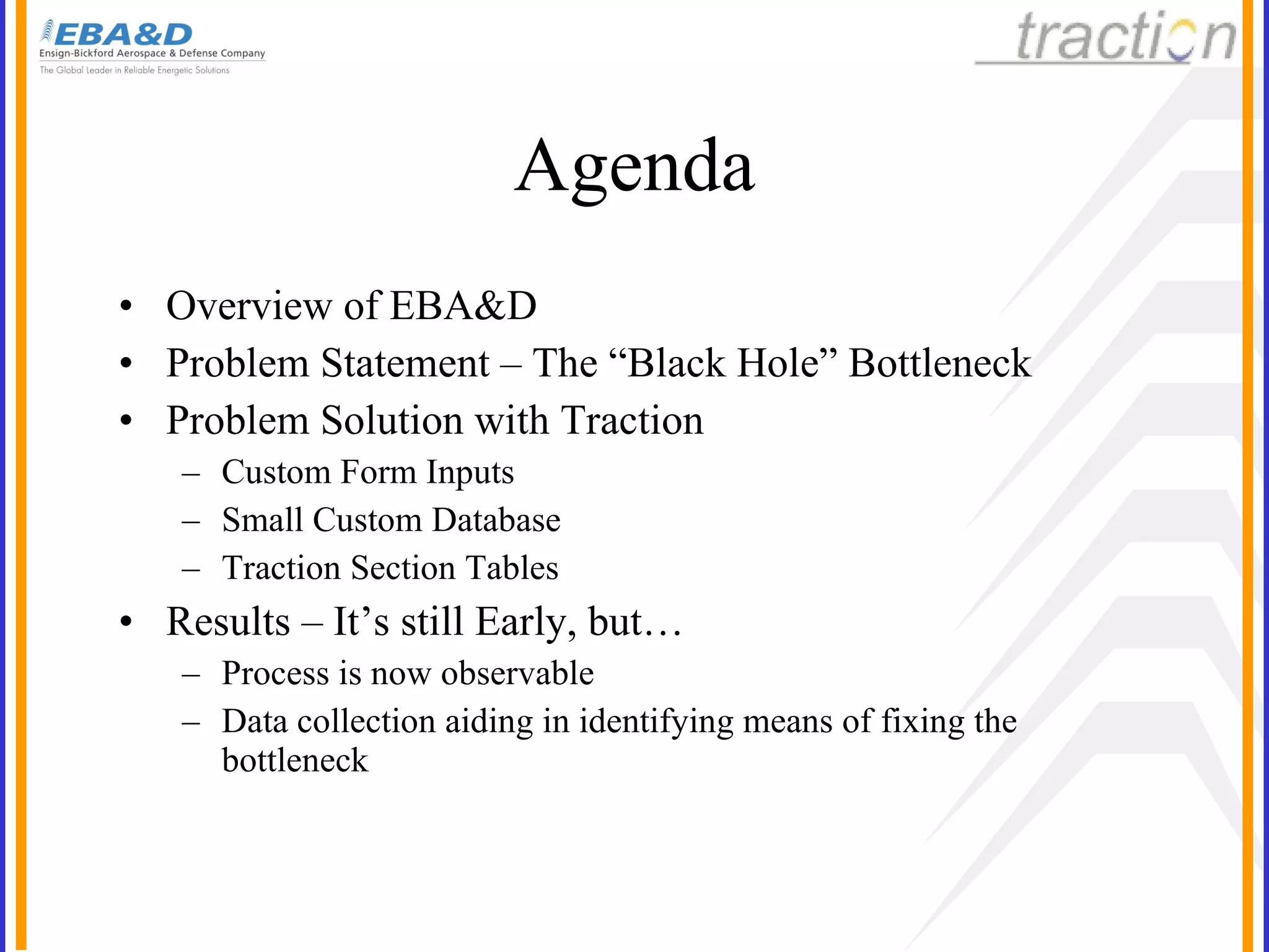 Agenda Overview of EBA&D Problem Statement – The “Black Hole” Bottleneck Problem Solution with Traction Custom Form Inputs Small Custom Database Traction Section Tables Results – It’s still Early, but… Process is now observable Data collection aiding in identifying means of fixing the bottleneck 