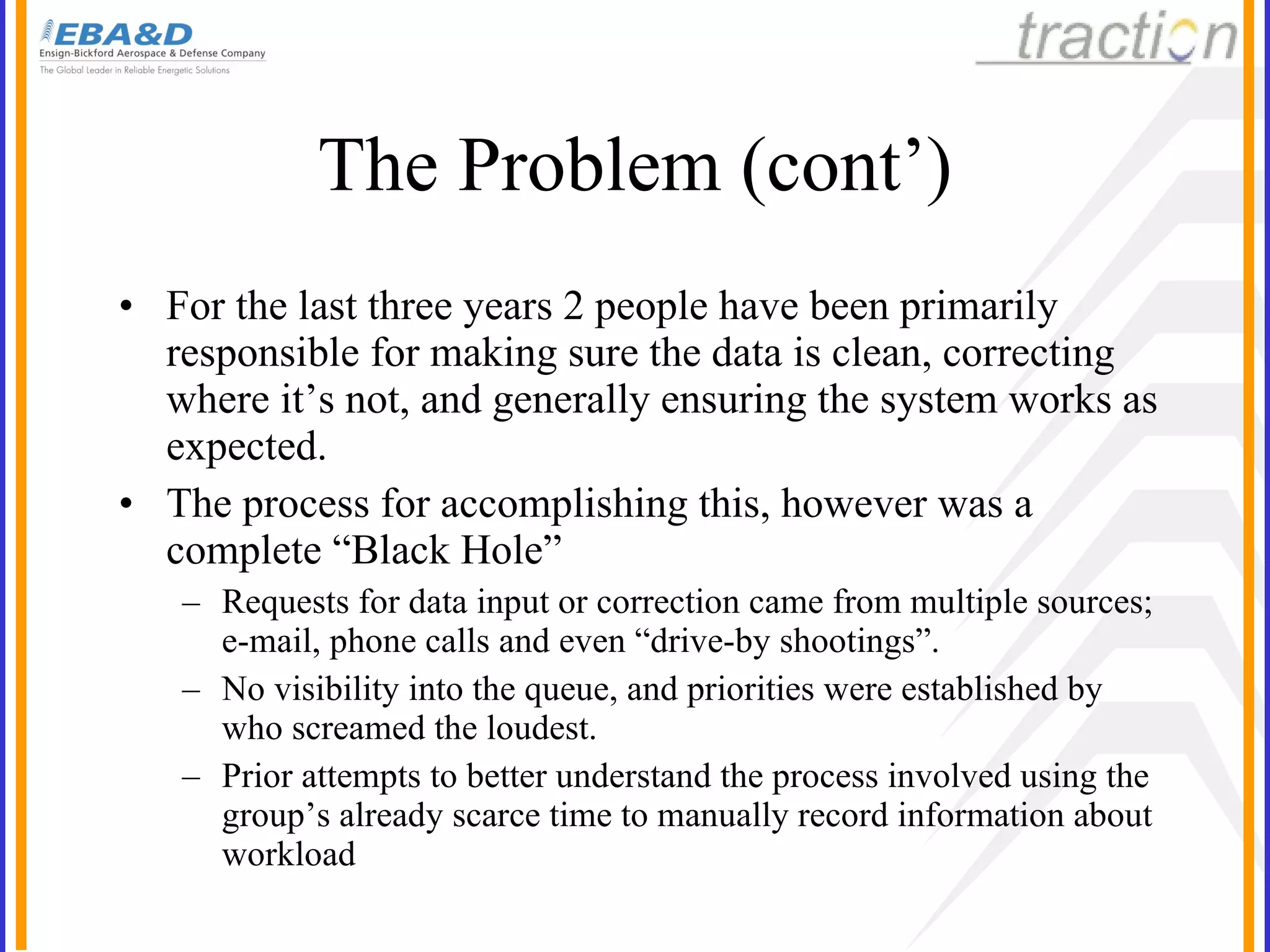 The Problem (cont’) For the last three years 2 people have been primarily responsible for making sure the data is clean, correcting where it’s not, and generally ensuring the system works as expected. The process for accomplishing this, however was a complete “Black Hole” Requests for data input or correction came from multiple sources; e-mail, phone calls and even “drive-by shootings”. No visibility into the queue, and priorities were established by who screamed the loudest. Prior attempts to better understand the process involved using the group’s already scarce time to manually record information about workload 