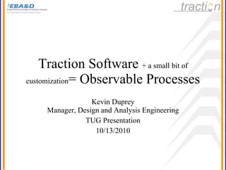 Traction Software  + a small bit of customization = Observable Processes Kevin Duprey Manager, Design and Analysis Engineering TUG Presentation 10/13/2010 