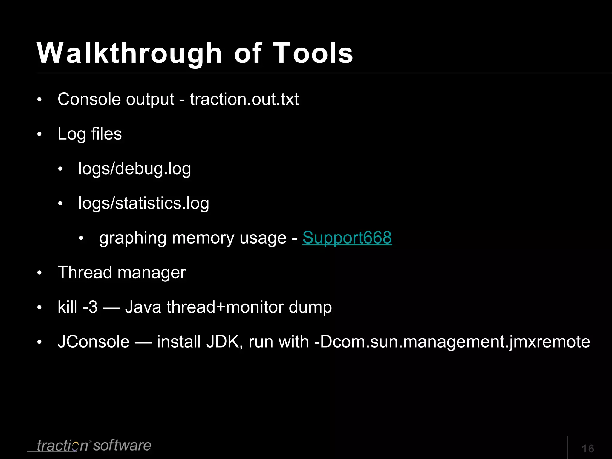 Walkthrough of Tools Console output - traction.out.txt Log files logs/debug.log logs/statistics.log graphing memory usage -  Support668 Thread manager kill -3 — Java thread+monitor dump JConsole — install JDK, run with -Dcom.sun.management.jmxremote 