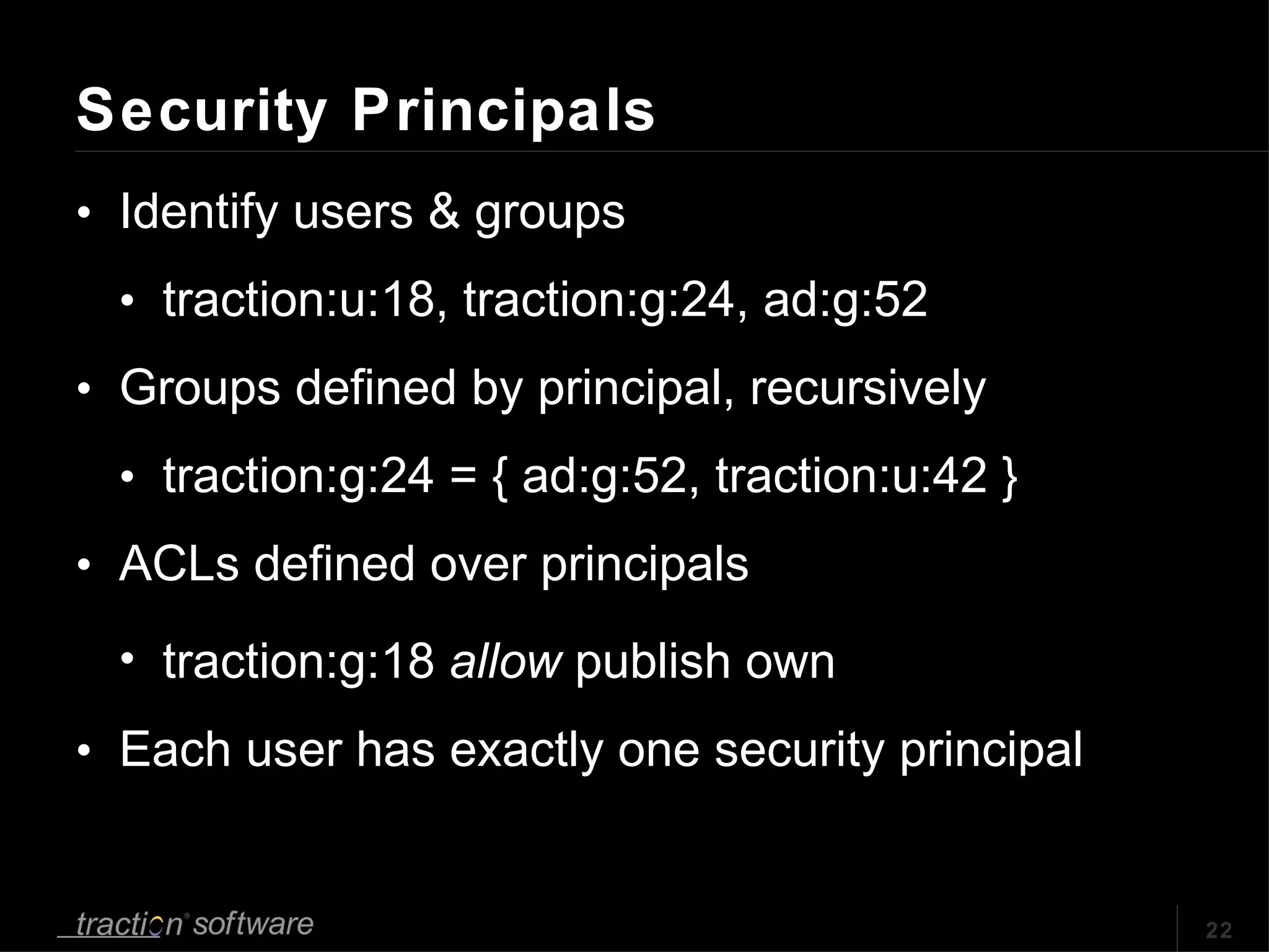 Security Principals Identify users & groups traction:u:18, traction:g:24, ad:g:52 Groups defined by principal, recursively traction:g:24 = { ad:g:52, traction:u:42 } ACLs defined over principals traction:g:18  allow  publish own Each user has exactly one security principal 