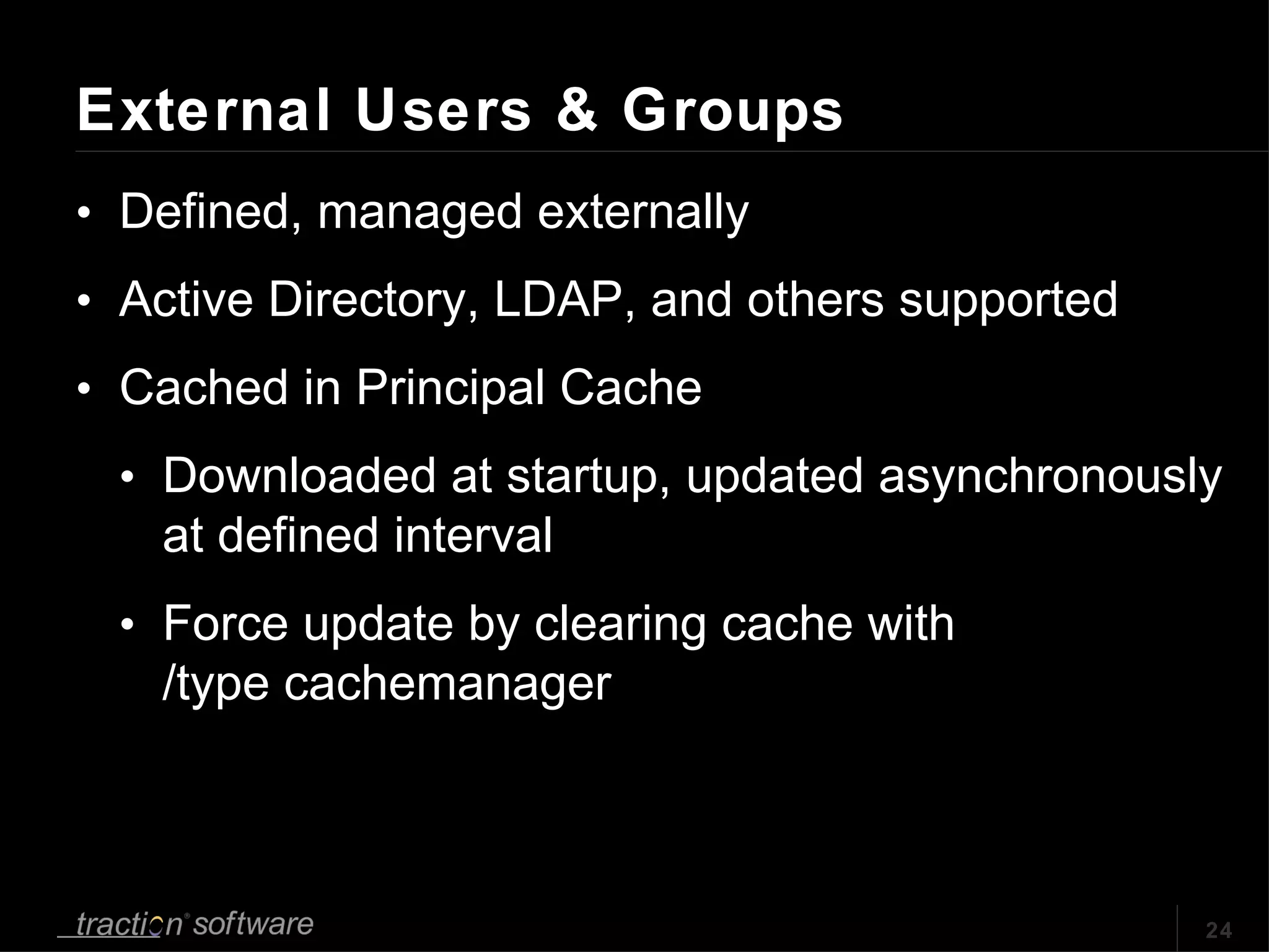 External Users & Groups Defined, managed externally Active Directory, LDAP, and others supported Cached in Principal Cache Downloaded at startup, updated asynchronously at defined interval Force update by clearing cache with /type cachemanager 