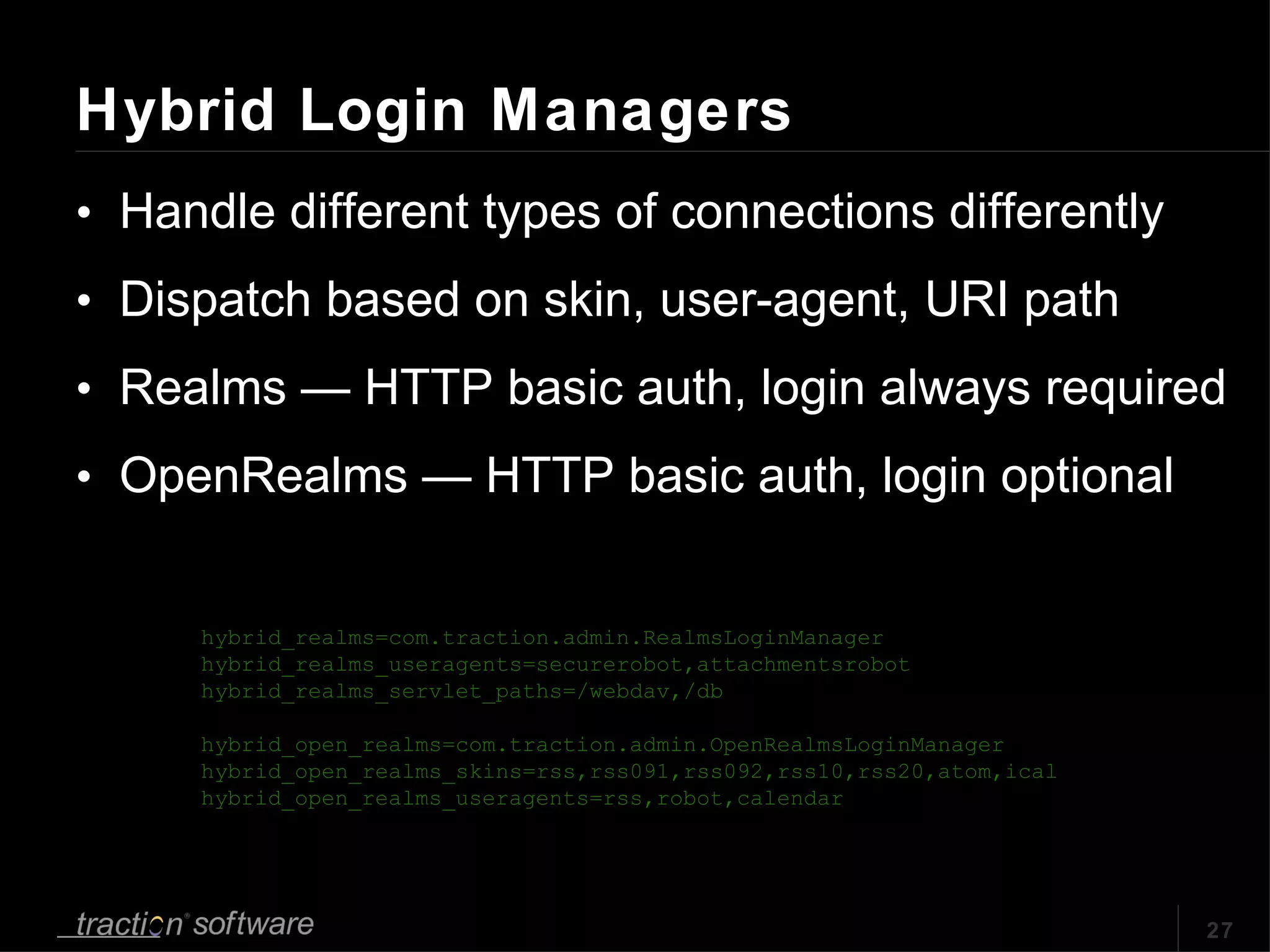 Hybrid Login Managers Handle different types of connections differently Dispatch based on skin, user-agent, URI path Realms — HTTP basic auth, login always required OpenRealms — HTTP basic auth, login optional hybrid_realms=com.traction.admin.RealmsLoginManager hybrid_realms_useragents=securerobot,attachmentsrobot hybrid_realms_servlet_paths=/webdav,/db hybrid_open_realms=com.traction.admin.OpenRealmsLoginManager hybrid_open_realms_skins=rss,rss091,rss092,rss10,rss20,atom,ical hybrid_open_realms_useragents=rss,robot,calendar 