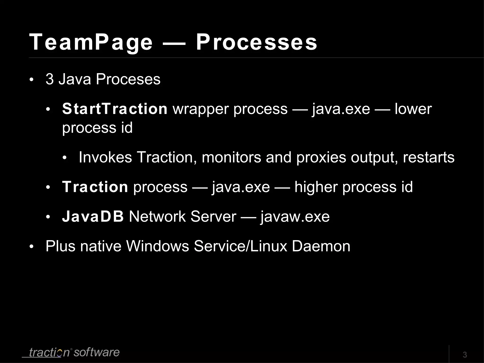 TeamPage — Processes 3 Java Proceses StartTraction  wrapper process — java.exe — lower process id Invokes Traction, monitors and proxies output, restarts Traction  process — java.exe — higher process id JavaDB  Network Server — javaw.exe Plus native Windows Service/Linux Daemon 