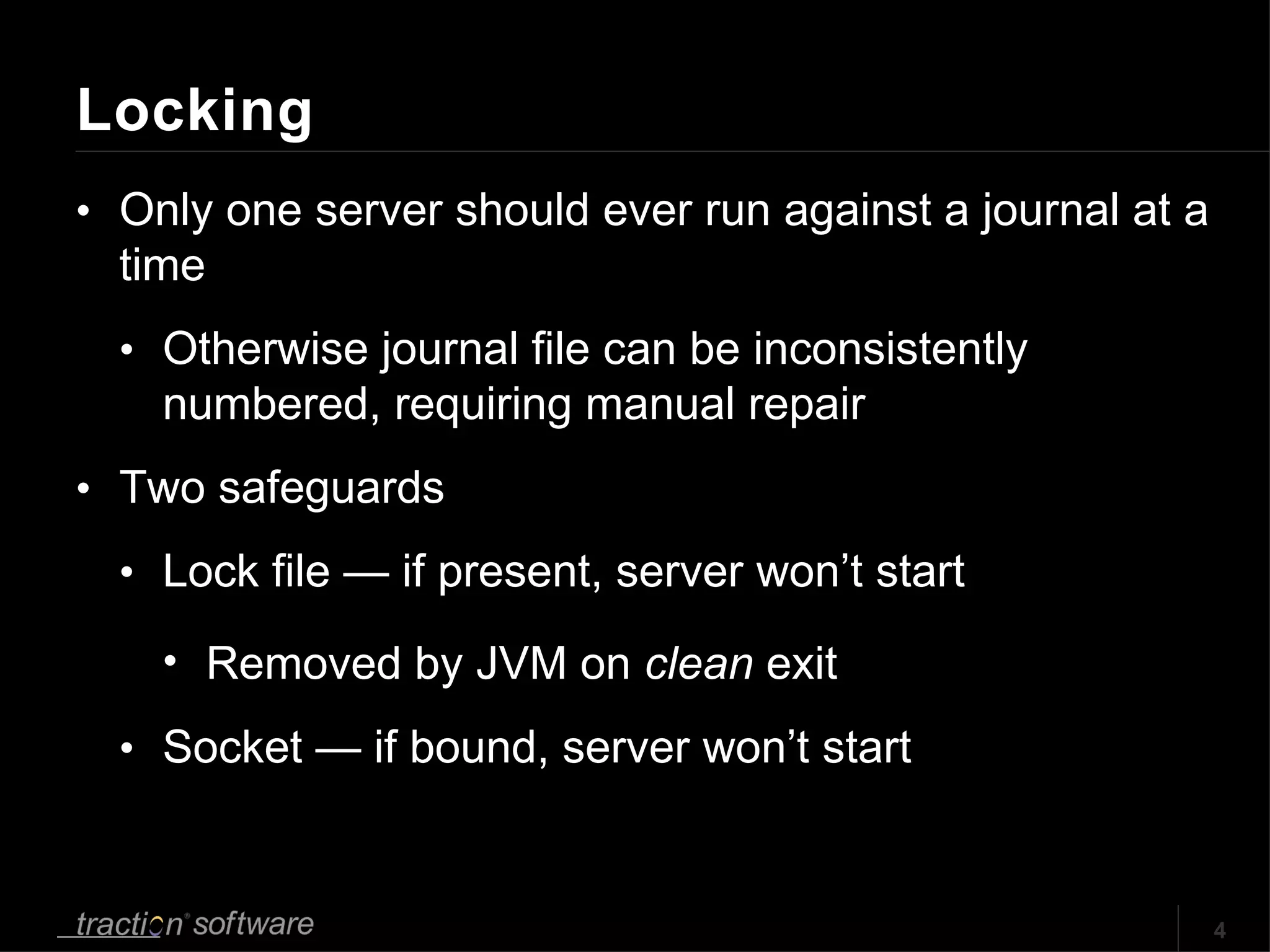 Locking Only one server should ever run against a journal at a time Otherwise journal file can be inconsistently numbered, requiring manual repair Two safeguards Lock file — if present, server won’t start Removed by JVM on  clean  exit Socket — if bound, server won’t start 