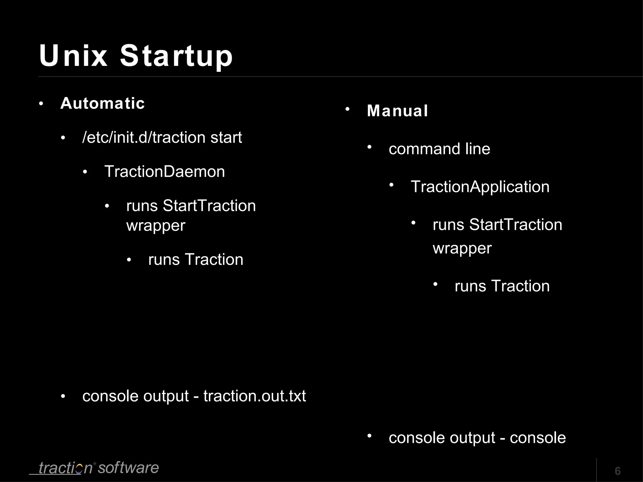 Unix Startup Automatic /etc/init.d/traction start TractionDaemon runs StartTraction wrapper runs Traction console output - traction.out.txt Manual command line TractionApplication runs StartTraction wrapper runs Traction console output - console 