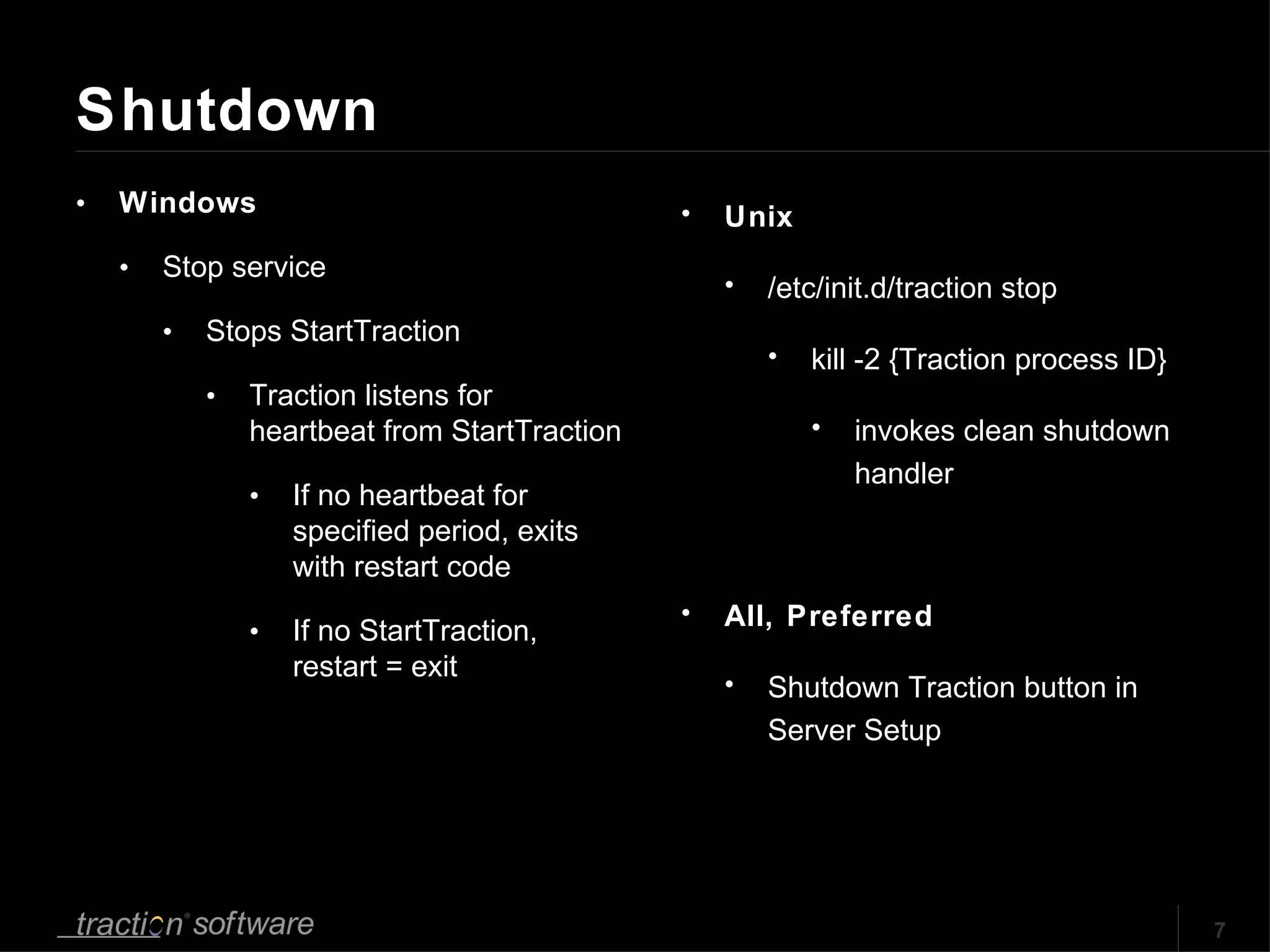 Shutdown Windows Stop service Stops StartTraction Traction listens for heartbeat from StartTraction If no heartbeat for specified period, exits with restart code If no StartTraction, restart = exit Unix /etc/init.d/traction stop kill -2 {Traction process ID} invokes clean shutdown handler All, Preferred Shutdown Traction button in Server Setup 