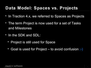 Data Model: Spaces vs. Projects In Traction 4.x, we referred to Spaces as Projects The term Project is now used for a set of Tasks and Milestones In the SDK and SDL: Project is still used for Space Goal is used for Project – to avoid confusion  ;-) 