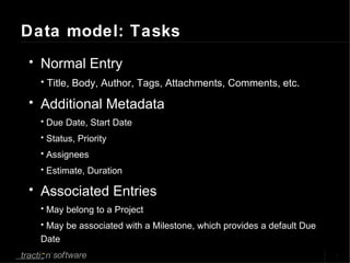 Data model: Tasks Normal Entry Title, Body, Author, Tags, Attachments, Comments, etc. Additional Metadata Due Date, Start Date Status, Priority Assignees Estimate, Duration Associated Entries May belong to a Project May be associated with a Milestone, which provides a default Due Date 