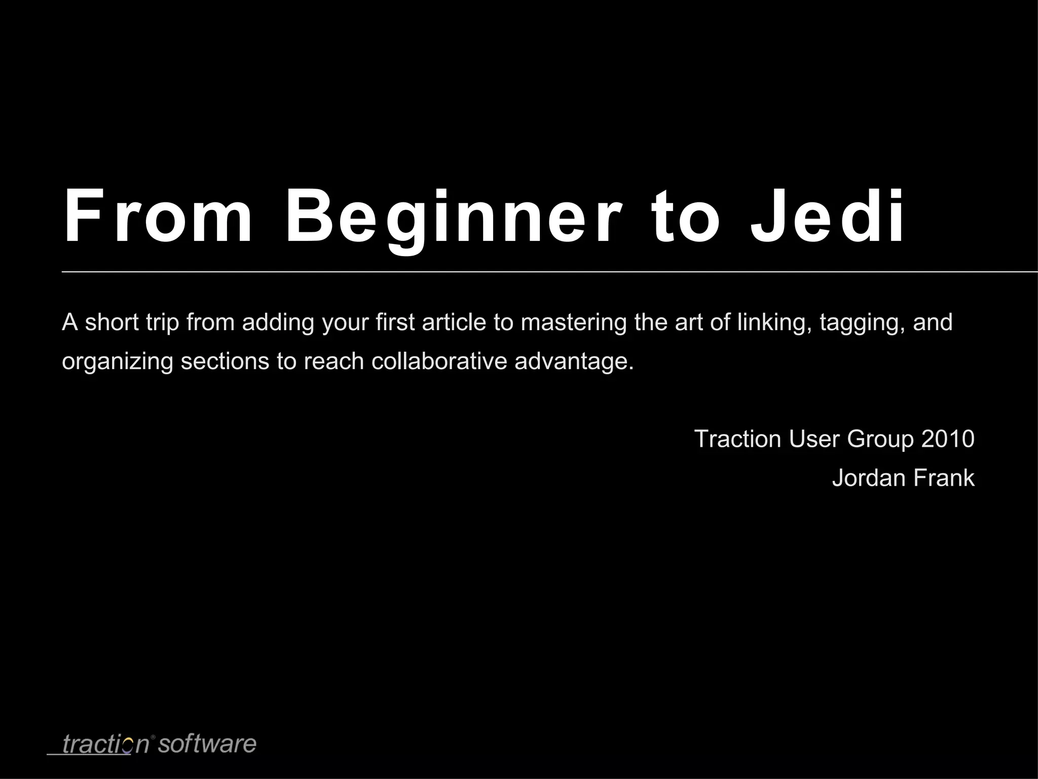 From Beginner to Jedi A short trip from adding your first article to mastering the art of linking, tagging, and organizing sections to reach collaborative advantage. Traction User Group 2010 Jordan Frank 