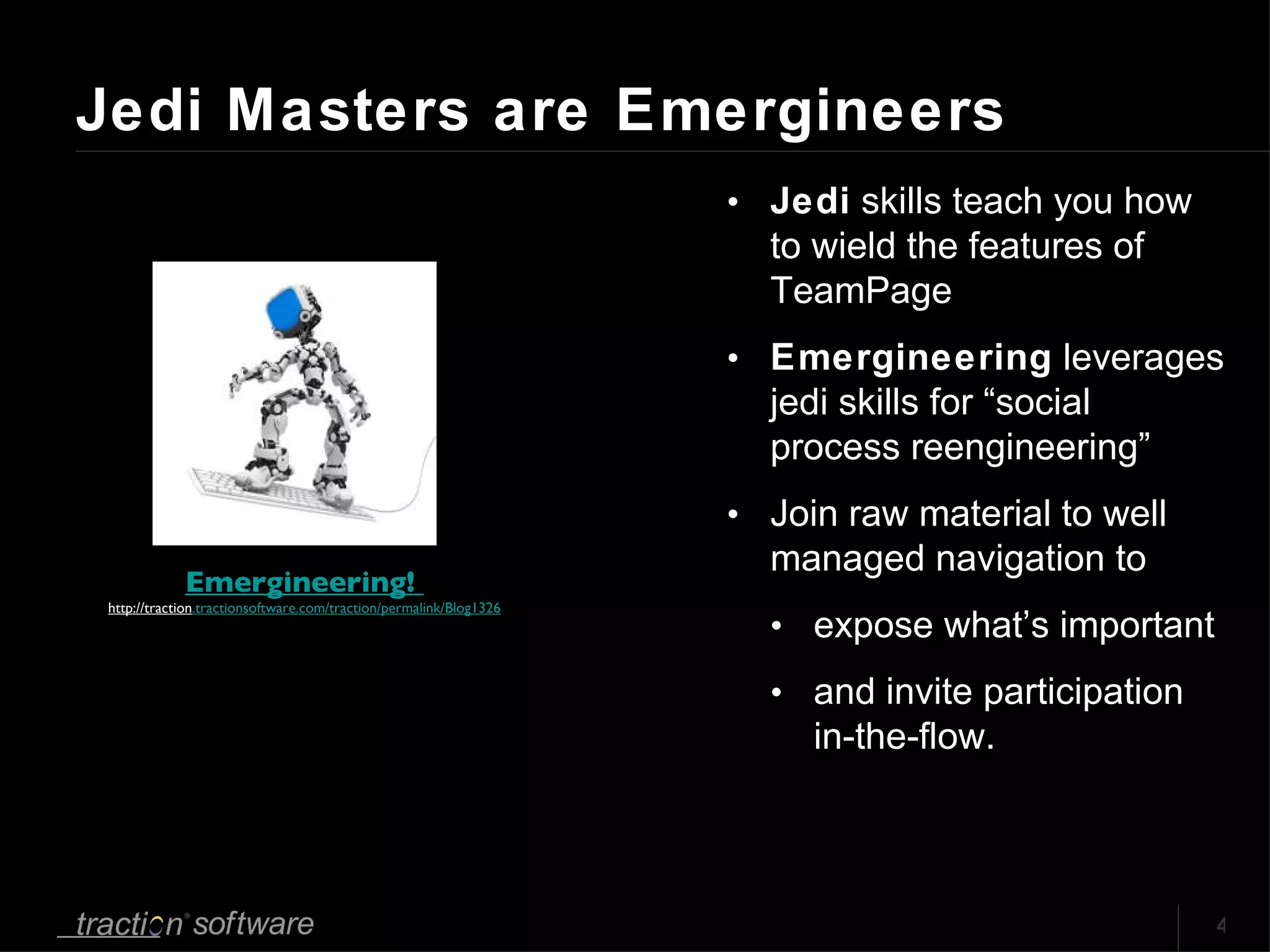 Jedi Masters are Emergineers Jedi  skills teach you how to wield the features of TeamPage Emergineering  leverages jedi skills for “social process reengineering” Join raw material to well managed navigation to  expose what’s important  and invite participation in-the-flow. Emergineering!  http://traction .tractionsoftware.com/traction/permalink/Blog1326 